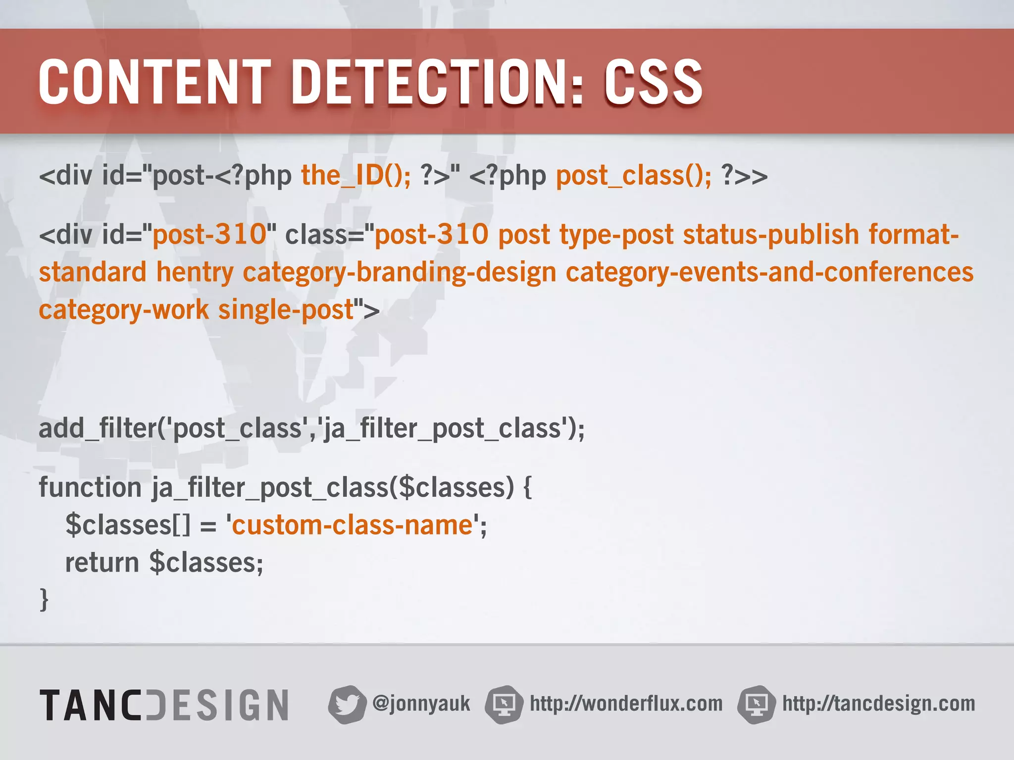 http://wonderflux.com@jonnyauk http://tancdesign.com
CONTENT DETECTION: CSS
<div id="post-<?php the_ID(); ?>" <?php post_class(); ?>>
<div id="post-310" class="post-310 post type-post status-publish format-
standard hentry category-branding-design category-events-and-conferences
category-work single-post">
!
add_filter('post_class','ja_filter_post_class');
function ja_filter_post_class($classes) { 
$classes[] = 'custom-class-name'; 
return $classes; 
}
 