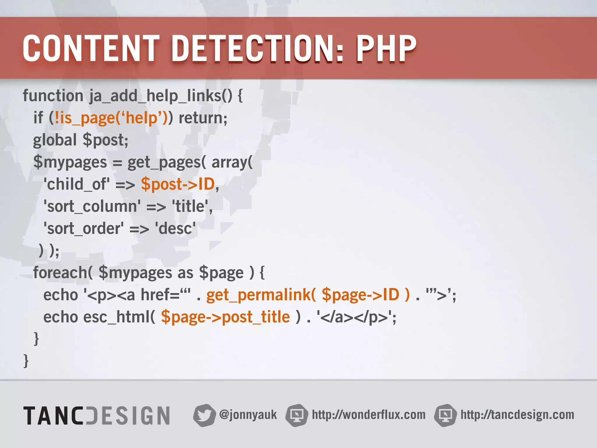 http://wonderflux.com@jonnyauk http://tancdesign.com
CONTENT DETECTION: PHP
function ja_add_help_links() { 
if (!is_page(‘help’)) return; 
global $post; 
$mypages = get_pages( array(  
'child_of' => $post->ID,  
'sort_column' => 'title',  
'sort_order' => 'desc'  
) ); 
foreach( $mypages as $page ) { 
echo '<p><a href=“' . get_permalink( $page->ID ) . '”>’; 
echo esc_html( $page->post_title ) . '</a></p>'; 
} 
}
 