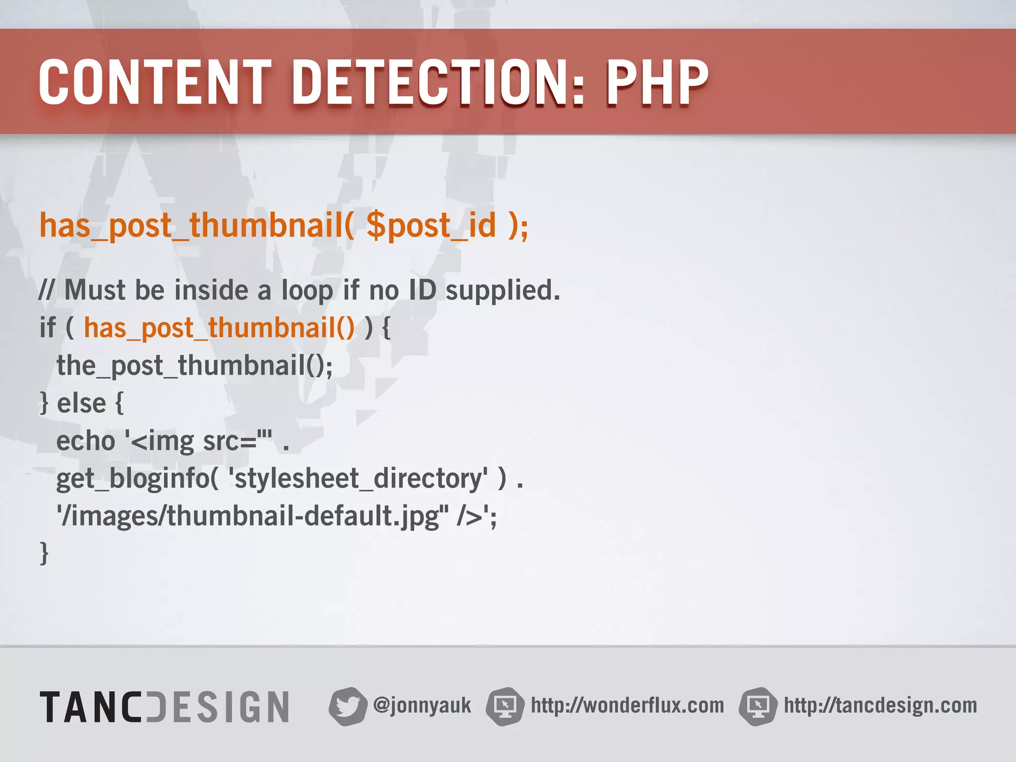 http://wonderflux.com@jonnyauk http://tancdesign.com
CONTENT DETECTION: PHP
has_post_thumbnail( $post_id );
// Must be inside a loop if no ID supplied. 
if ( has_post_thumbnail() ) { 
the_post_thumbnail(); 
} else { 
echo '<img src="' . 
get_bloginfo( 'stylesheet_directory' ) . 
'/images/thumbnail-default.jpg" />'; 
}
 
