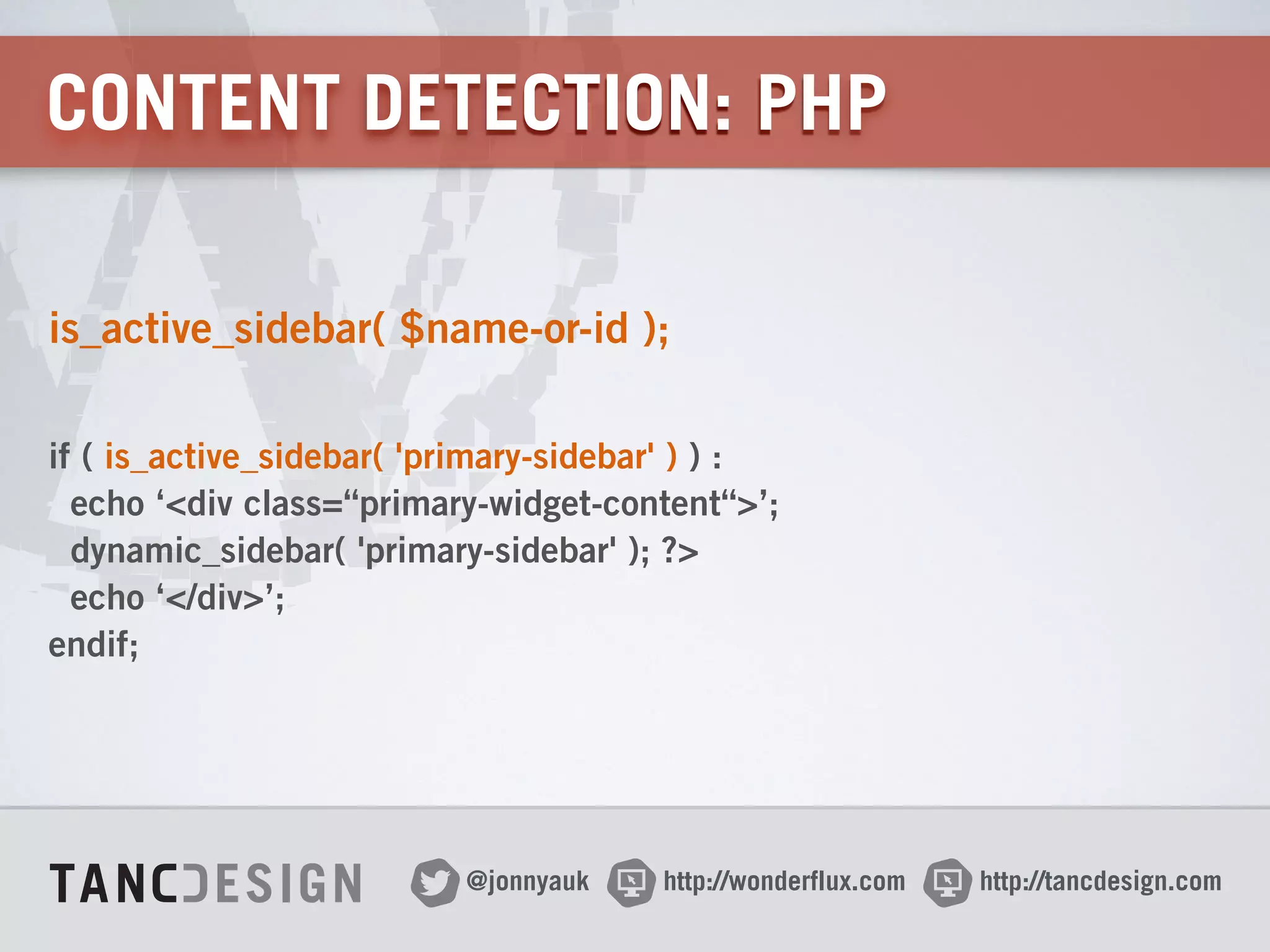 http://wonderflux.com@jonnyauk http://tancdesign.com
CONTENT DETECTION: PHP
is_active_sidebar( $name-or-id );
 
if ( is_active_sidebar( 'primary-sidebar' ) ) : 
echo ‘<div class=“primary-widget-content“>’; 
dynamic_sidebar( 'primary-sidebar' ); ?> 
echo ‘</div>’; 
endif;
 