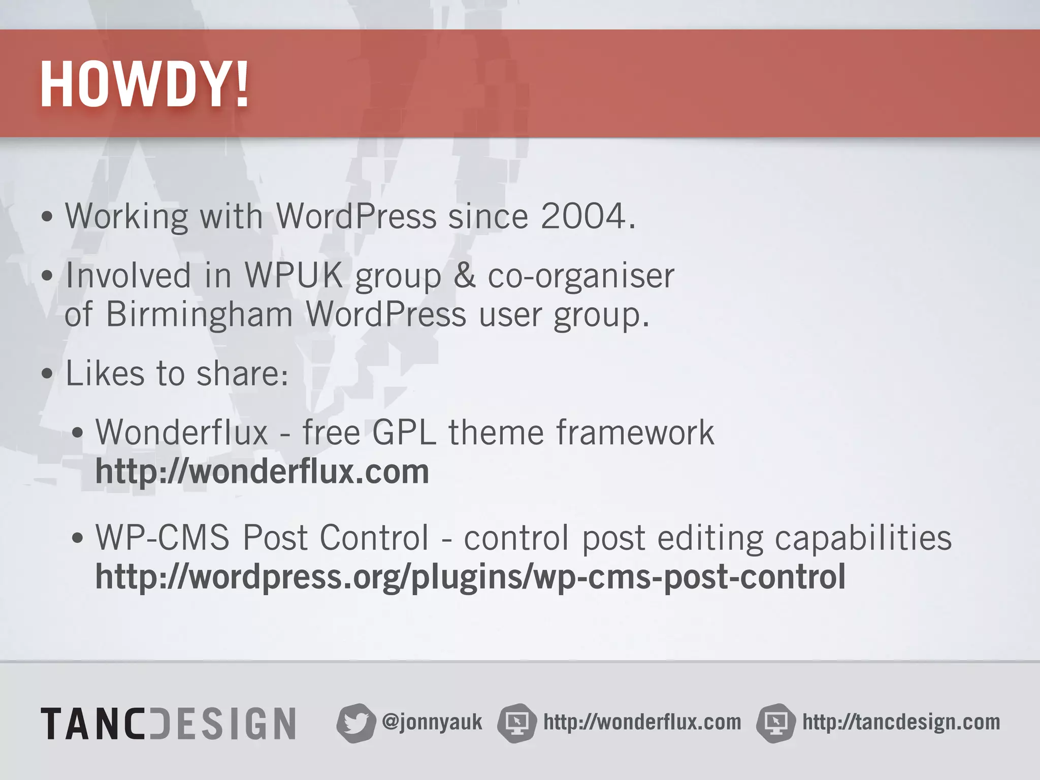 http://wonderflux.com@jonnyauk http://tancdesign.com
HOWDY!
• Working with WordPress since 2004.
• Involved in WPUK group & co-organiser 
of Birmingham WordPress user group.
• Likes to share:
• Wonderflux - free GPL theme framework 
http://wonderflux.com
• WP-CMS Post Control - control post editing capabilities 
http://wordpress.org/plugins/wp-cms-post-control
 