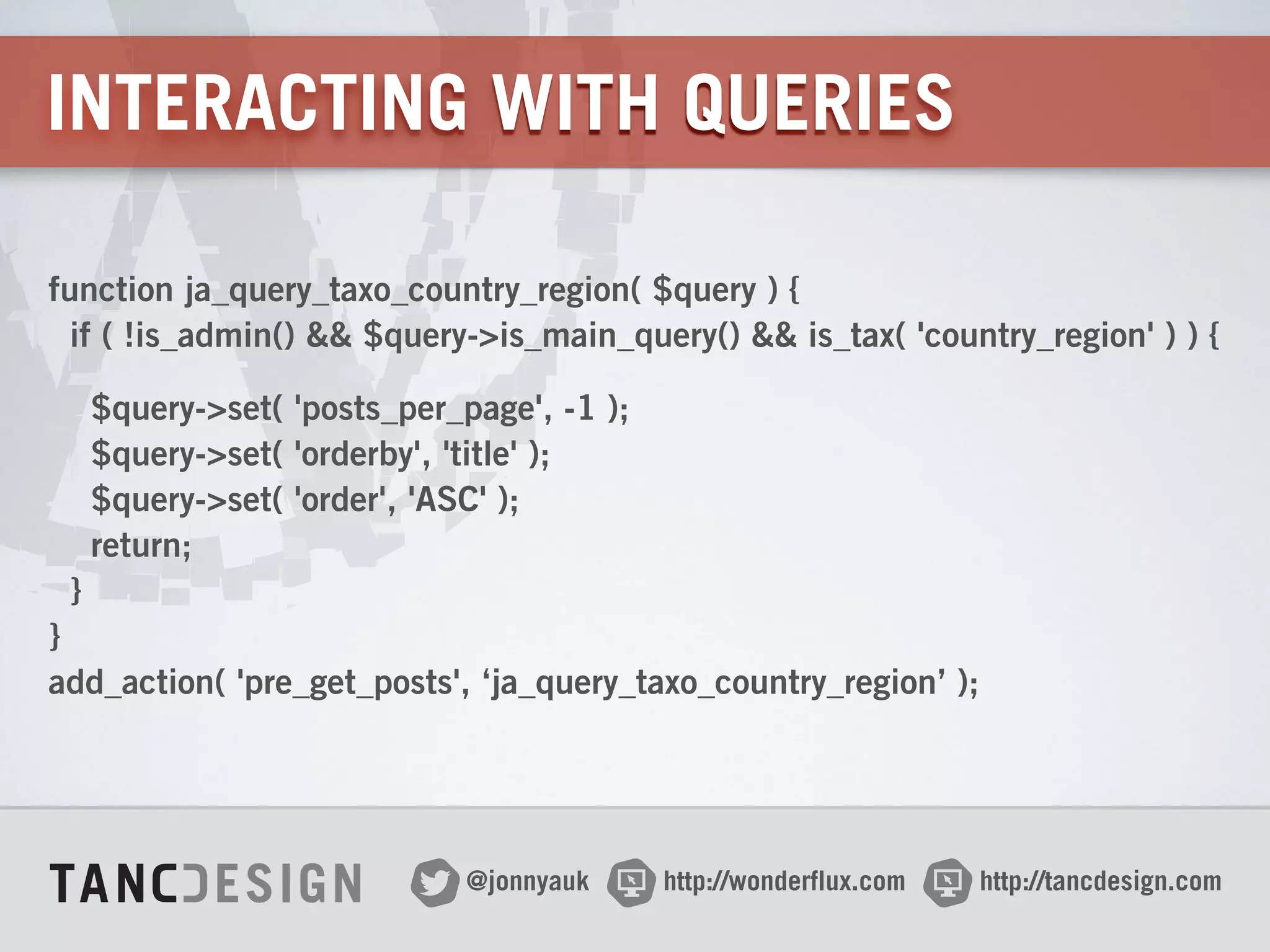 http://wonderflux.com@jonnyauk http://tancdesign.com
INTERACTING WITH QUERIES
function ja_query_taxo_country_region( $query ) { 
if ( !is_admin() && $query->is_main_query() && is_tax( 'country_region' ) ) {
$query->set( 'posts_per_page', -1 ); 
$query->set( 'orderby', 'title' ); 
$query->set( 'order', 'ASC' ); 
return; 
} 
} 
add_action( 'pre_get_posts', ‘ja_query_taxo_country_region’ );
 