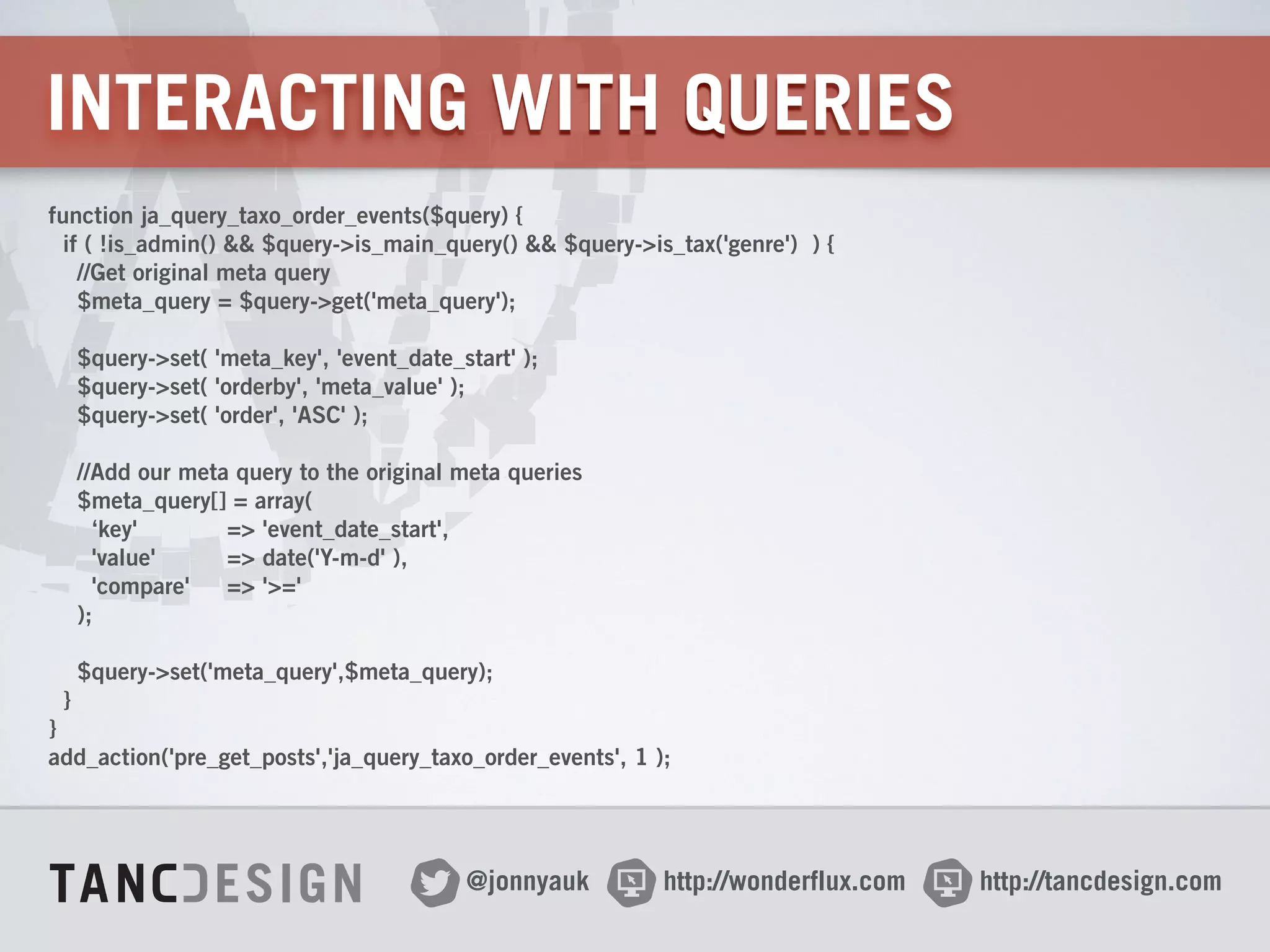http://wonderflux.com@jonnyauk http://tancdesign.com
INTERACTING WITH QUERIES
function ja_query_taxo_order_events($query) {
if ( !is_admin() && $query->is_main_query() && $query->is_tax('genre') ) {
//Get original meta query
$meta_query = $query->get('meta_query');
!
$query->set( 'meta_key', 'event_date_start' );
$query->set( 'orderby', 'meta_value' );
$query->set( 'order', 'ASC' );
!
//Add our meta query to the original meta queries
$meta_query[] = array(
‘key' => 'event_date_start', 
'value' => date('Y-m-d' ),
'compare' => '>='
);
!
$query->set('meta_query',$meta_query);
}
}
add_action('pre_get_posts','ja_query_taxo_order_events', 1 );
 