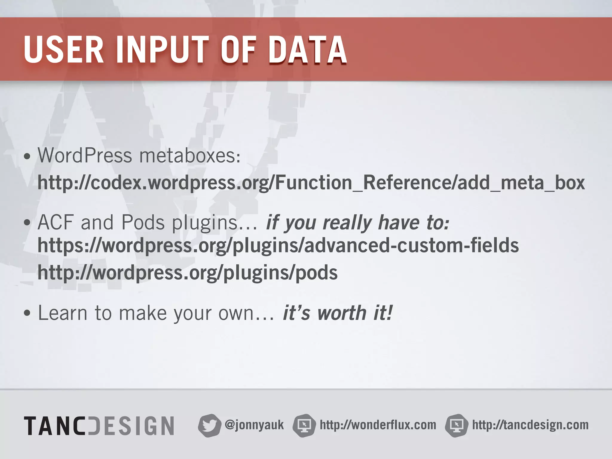 http://wonderflux.com@jonnyauk http://tancdesign.com
USER INPUT OF DATA
• WordPress metaboxes: 
http://codex.wordpress.org/Function_Reference/add_meta_box
• ACF and Pods plugins… if you really have to: 
https://wordpress.org/plugins/advanced-custom-fields 
http://wordpress.org/plugins/pods
• Learn to make your own… it’s worth it!
 