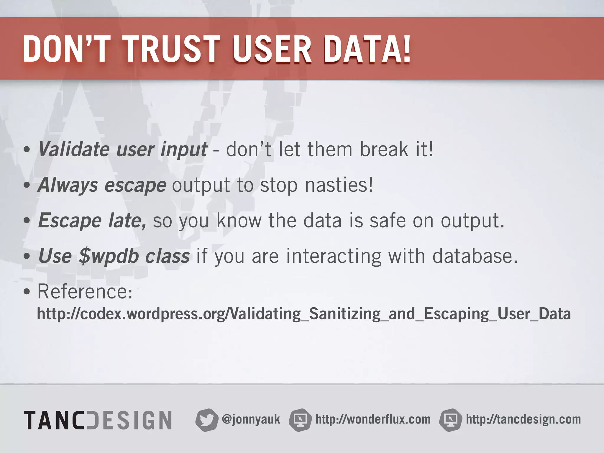 http://wonderflux.com@jonnyauk http://tancdesign.com
DON’T TRUST USER DATA!
• Validate user input - don’t let them break it!
• Always escape output to stop nasties!
• Escape late, so you know the data is safe on output.
• Use $wpdb class if you are interacting with database.
• Reference: 
http://codex.wordpress.org/Validating_Sanitizing_and_Escaping_User_Data
 