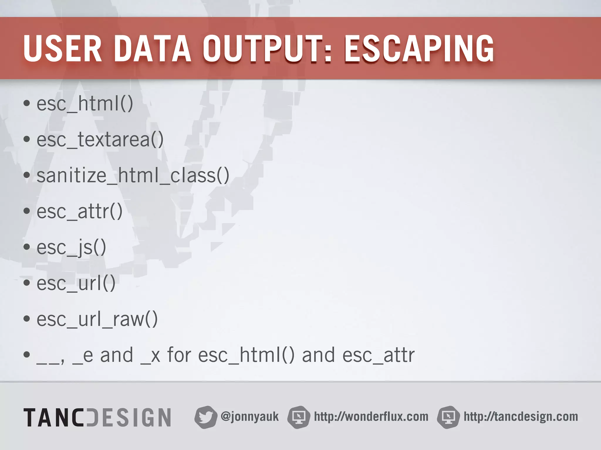 http://wonderflux.com@jonnyauk http://tancdesign.com
USER DATA OUTPUT: ESCAPING
• esc_html()
• esc_textarea()
• sanitize_html_class()
• esc_attr()
• esc_js()
• esc_url()
• esc_url_raw()
• __, _e and _x for esc_html() and esc_attr
 