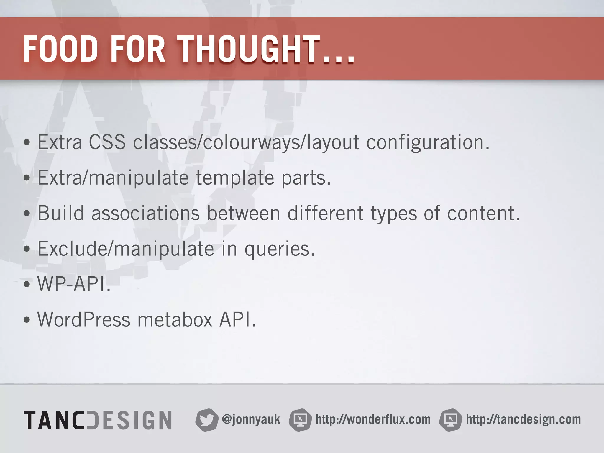 http://wonderflux.com@jonnyauk http://tancdesign.com
FOOD FOR THOUGHT…
• Extra CSS classes/colourways/layout configuration.
• Extra/manipulate template parts.
• Build associations between different types of content.
• Exclude/manipulate in queries.
• WP-API.
• WordPress metabox API.
 