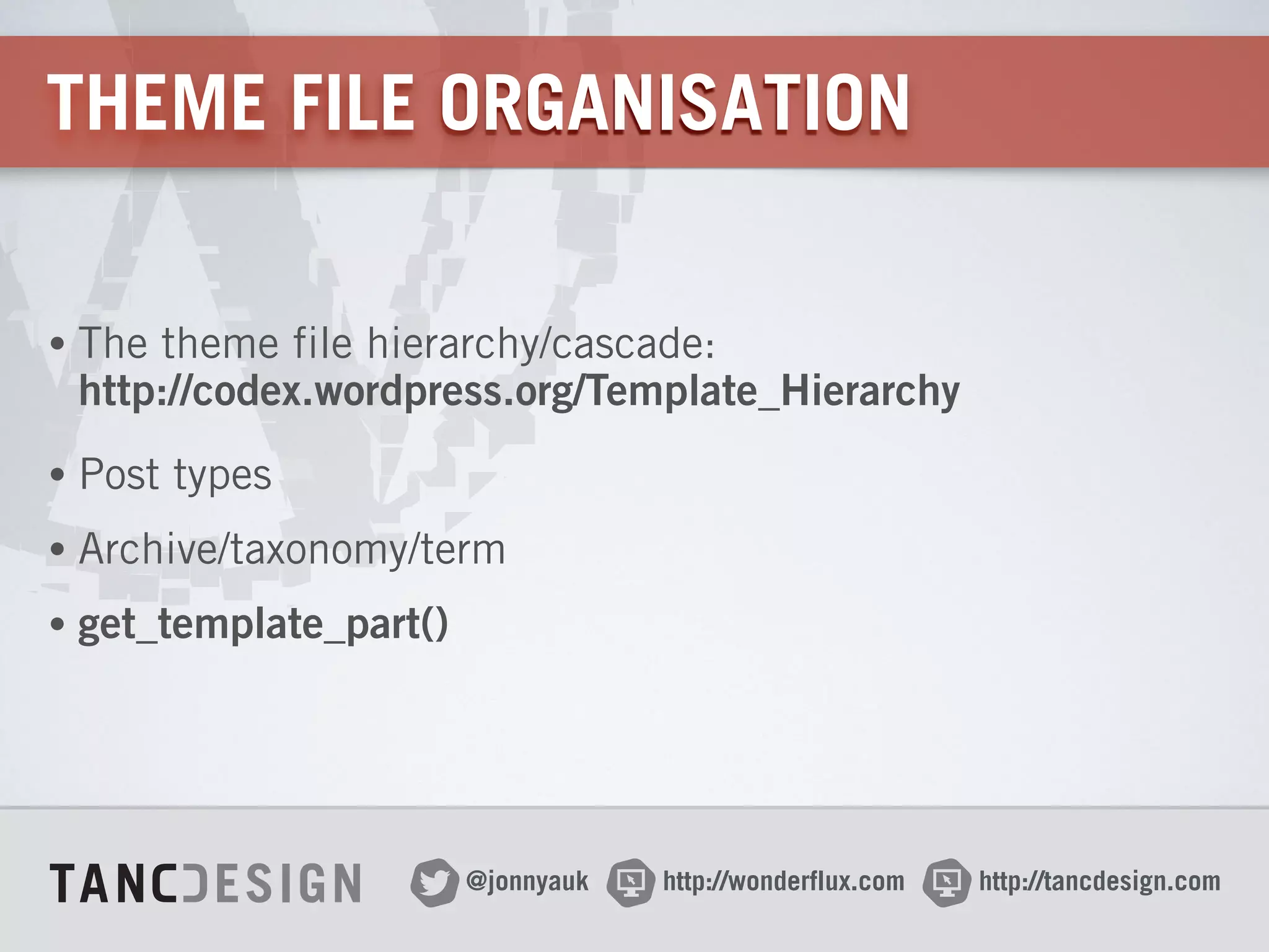 http://wonderflux.com@jonnyauk http://tancdesign.com
THEME FILE ORGANISATION
• The theme file hierarchy/cascade: 
http://codex.wordpress.org/Template_Hierarchy
• Post types
• Archive/taxonomy/term
• get_template_part()
 