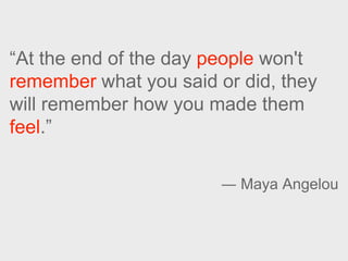 “At the end of the day people won't
remember what you said or did, they
will remember how you made them
feel.”
― Maya Ange...
