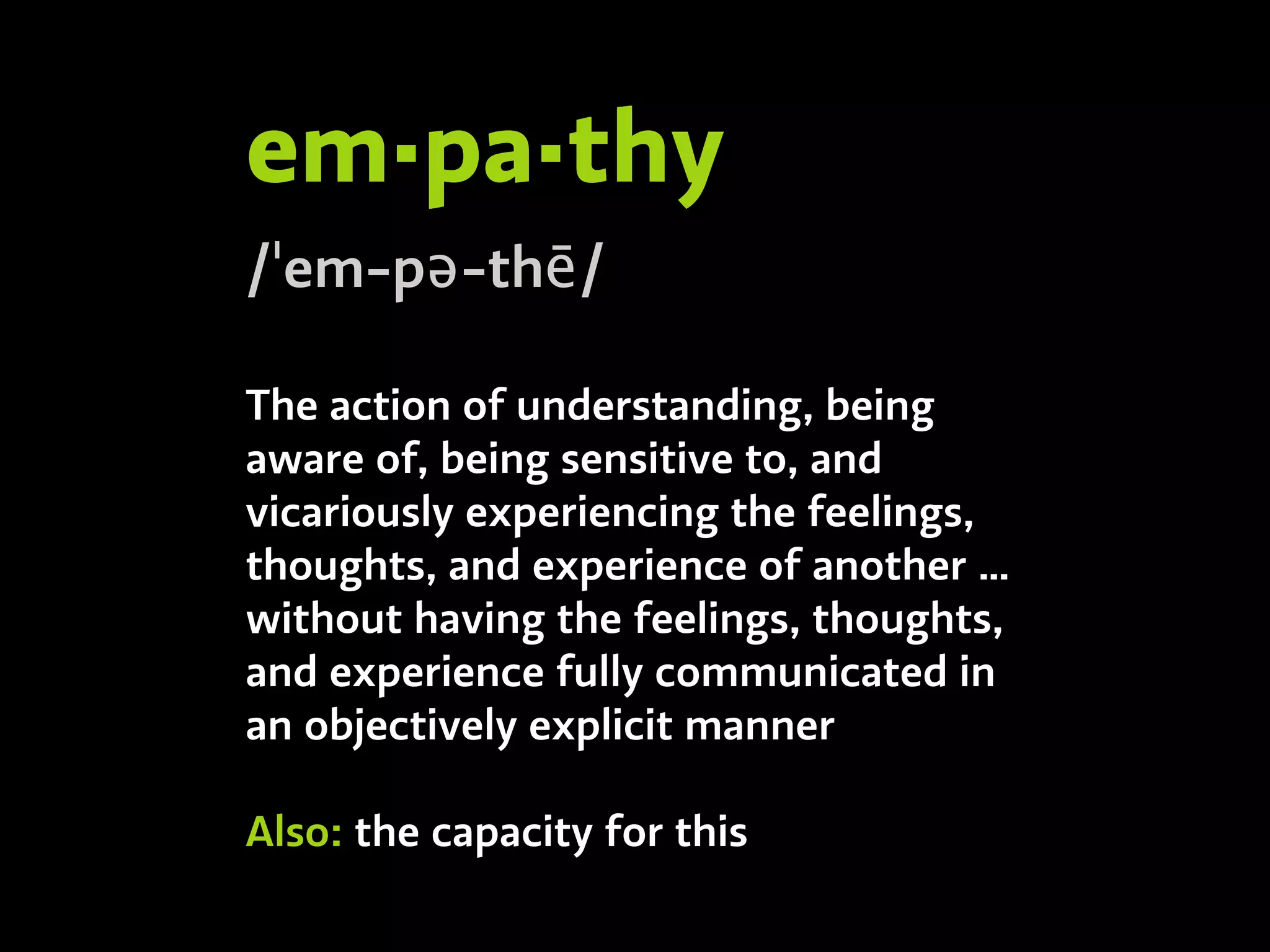 em·pa·thy
/ˈem-pə-thē/
The action of understanding, being
aware of, being sensitive to, and
vicariously experiencing the feelings,
thoughts, and experience of another …
without having the feelings, thoughts,
and experience fully communicated in
an objectively explicit manner
Also: the capacity for this
 