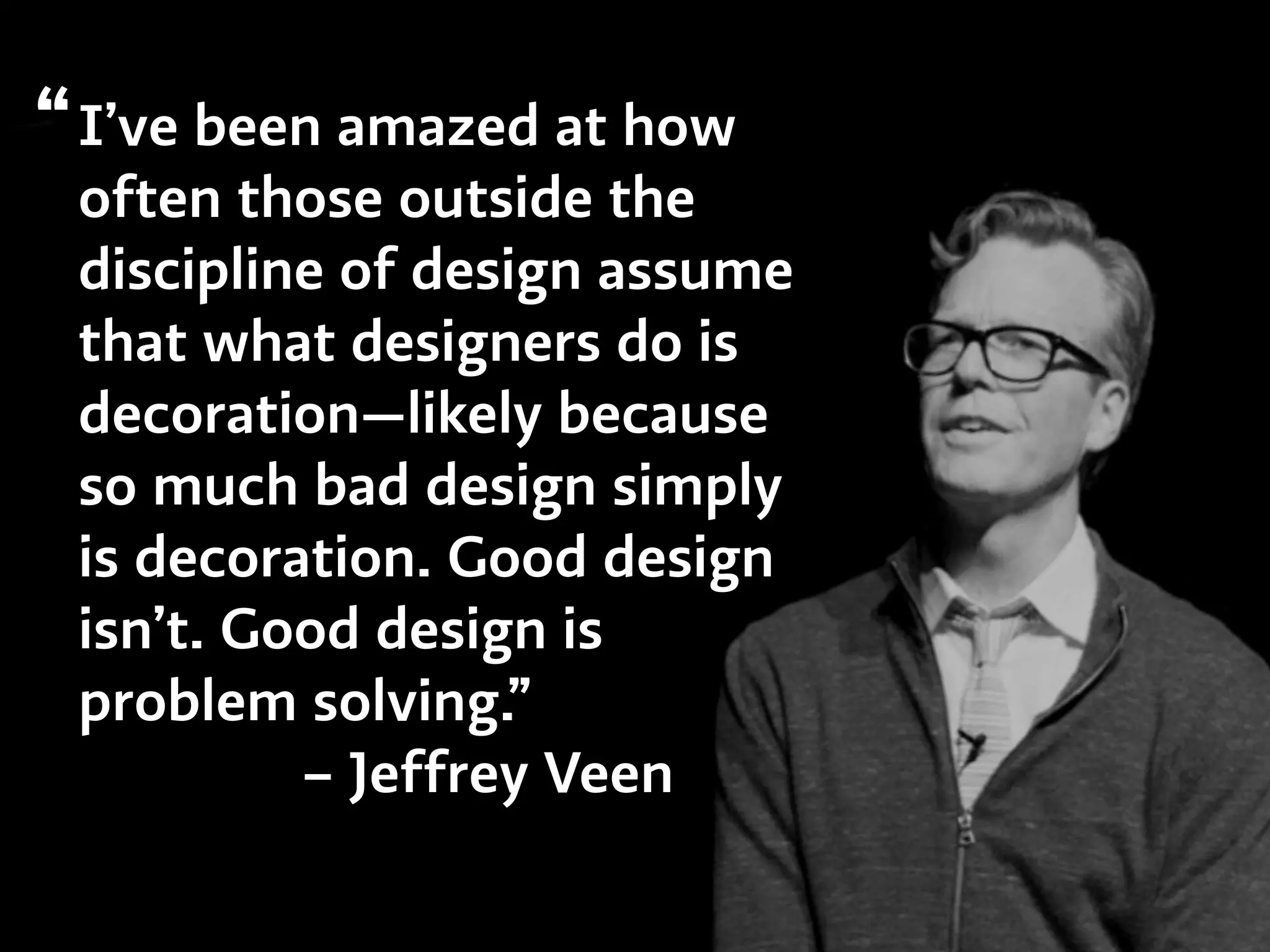 I’ve been amazed at how
often those outside the
discipline of design assume
that what designers do is
decoration—likely because
so much bad design simply
is decoration. Good design
isn’t. Good design is
problem solving.”
– Jeffrey Veen
“
 