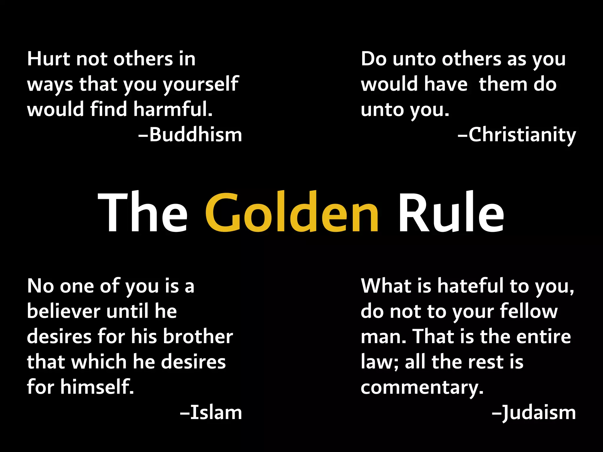 What is hateful to you,
do not to your fellow
man. That is the entire
law; all the rest is
commentary.
–Judaism
Do unto others as you
would have them do
unto you.
–Christianity
No one of you is a
believer until he
desires for his brother
that which he desires
for himself.
–Islam
The Golden Rule
Hurt not others in
ways that you yourself
would find harmful.
–Buddhism
 
