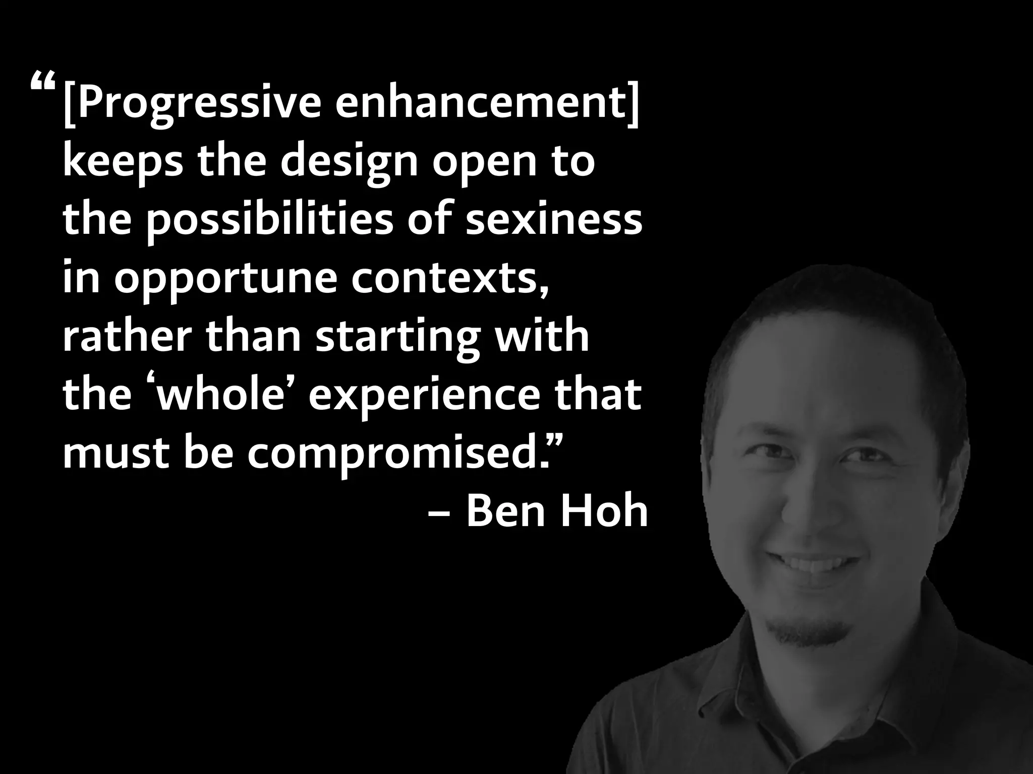 [Progressive enhancement]
keeps the design open to
the possibilities of sexiness
in opportune contexts,
rather than starting with
the ‘whole’ experience that
must be compromised.”
– Ben Hoh
“
 