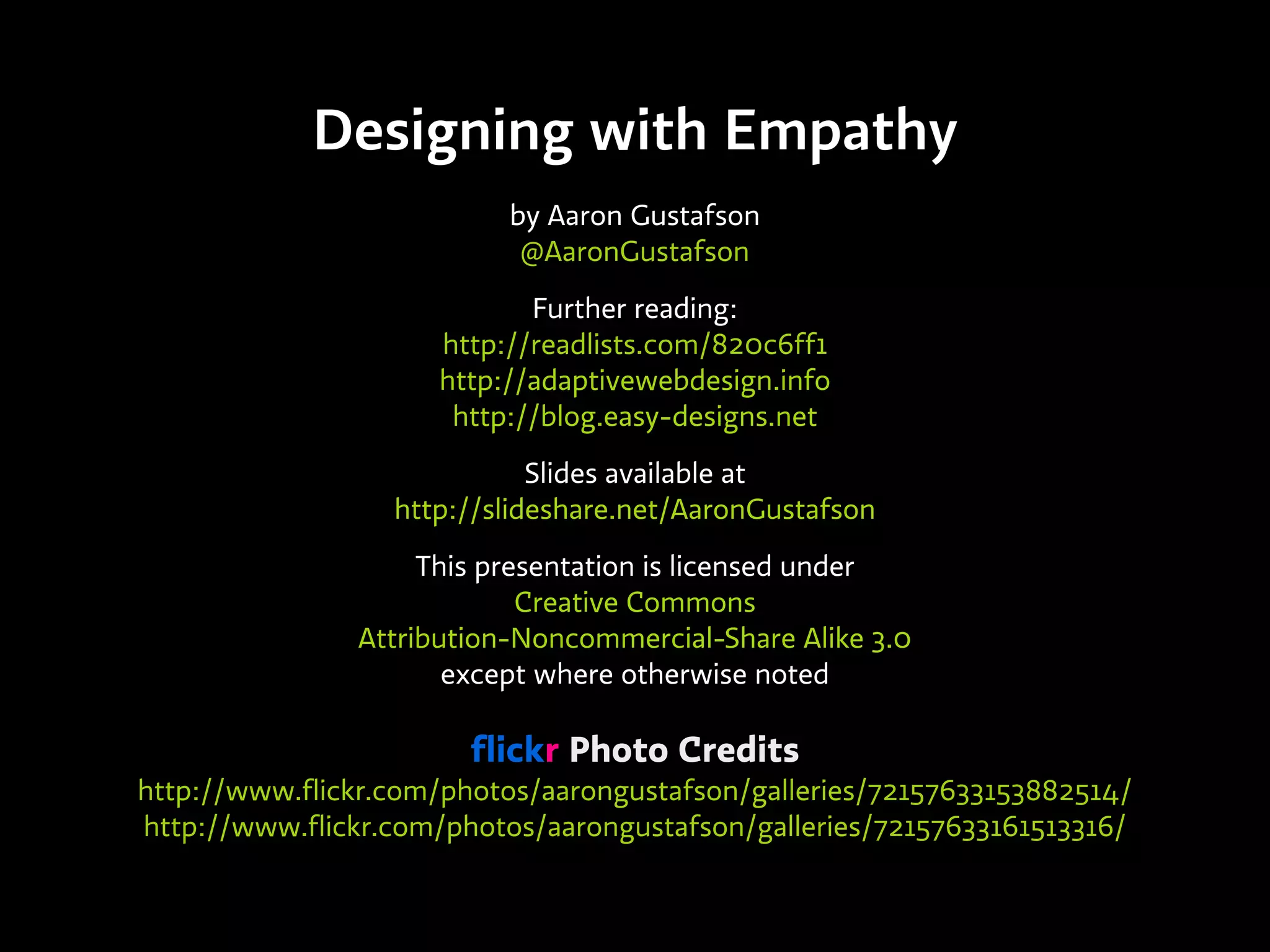Designing with Empathy
by Aaron Gustafson
@AaronGustafson
Further reading:
http://readlists.com/820c6ff1
http://adaptivewebdesign.info
http://blog.easy-designs.net
Slides available at
http://slideshare.net/AaronGustafson
This presentation is licensed under
Creative Commons
Attribution-Noncommercial-Share Alike 3.0
except where otherwise noted
flickr Photo Credits
http://www.flickr.com/photos/aarongustafson/galleries/72157633153882514/
http://www.flickr.com/photos/aarongustafson/galleries/72157633161513316/
 