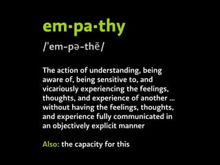em·pa·thy
/ˈem-pə-thē/
The action of understanding, being
aware of, being sensitive to, and
vicariously experiencing the feelings,
thoughts, and experience of another …
without having the feelings, thoughts,
and experience fully communicated in
an objectively explicit manner
Also: the capacity for this
 