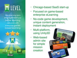 • Chicago-based SaaS start-up
• Focused on game-based
enterprise eLearning
• No-code game development,
unique content generation,
instant deployment
• Multi-platform,  
using Unity3D
• Web-based 
admin site 
for simple 
mission 
creation
 