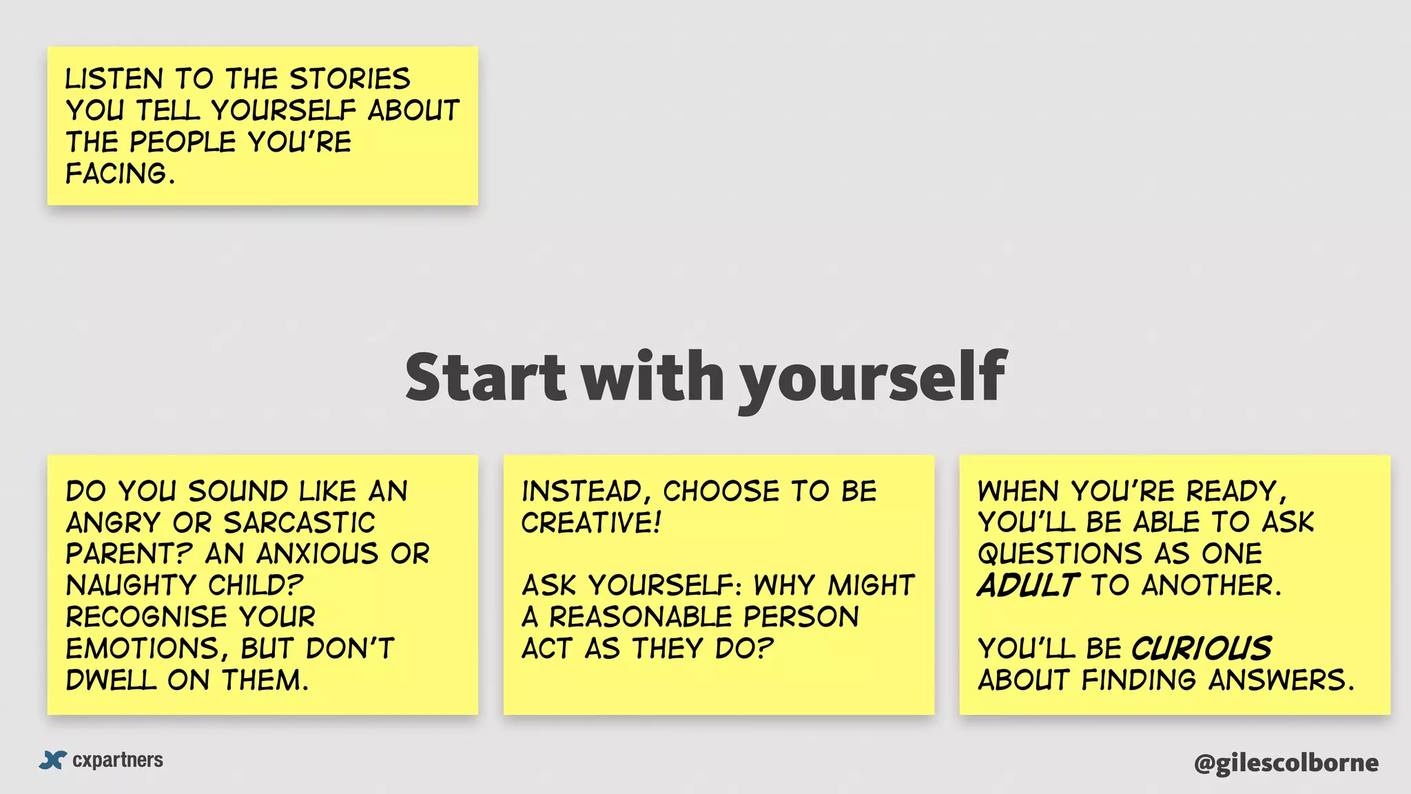 @gilescolborne
Do you sound like An
angry or sarcastic
parent? An anxious or
naughty child?
recognise your
emotions, but don’t
dwell on them.
instead, choose to be
creative!
Ask yourself: Why might
a reasonable person
acT as they do?
when you’re ready,
You’ll be able to ask
questions as one
adult to another.
you’ll be curious
about finding answers.
listen to the stories
you tell yourself about
the people you’re
facing.
Start with yourself
 