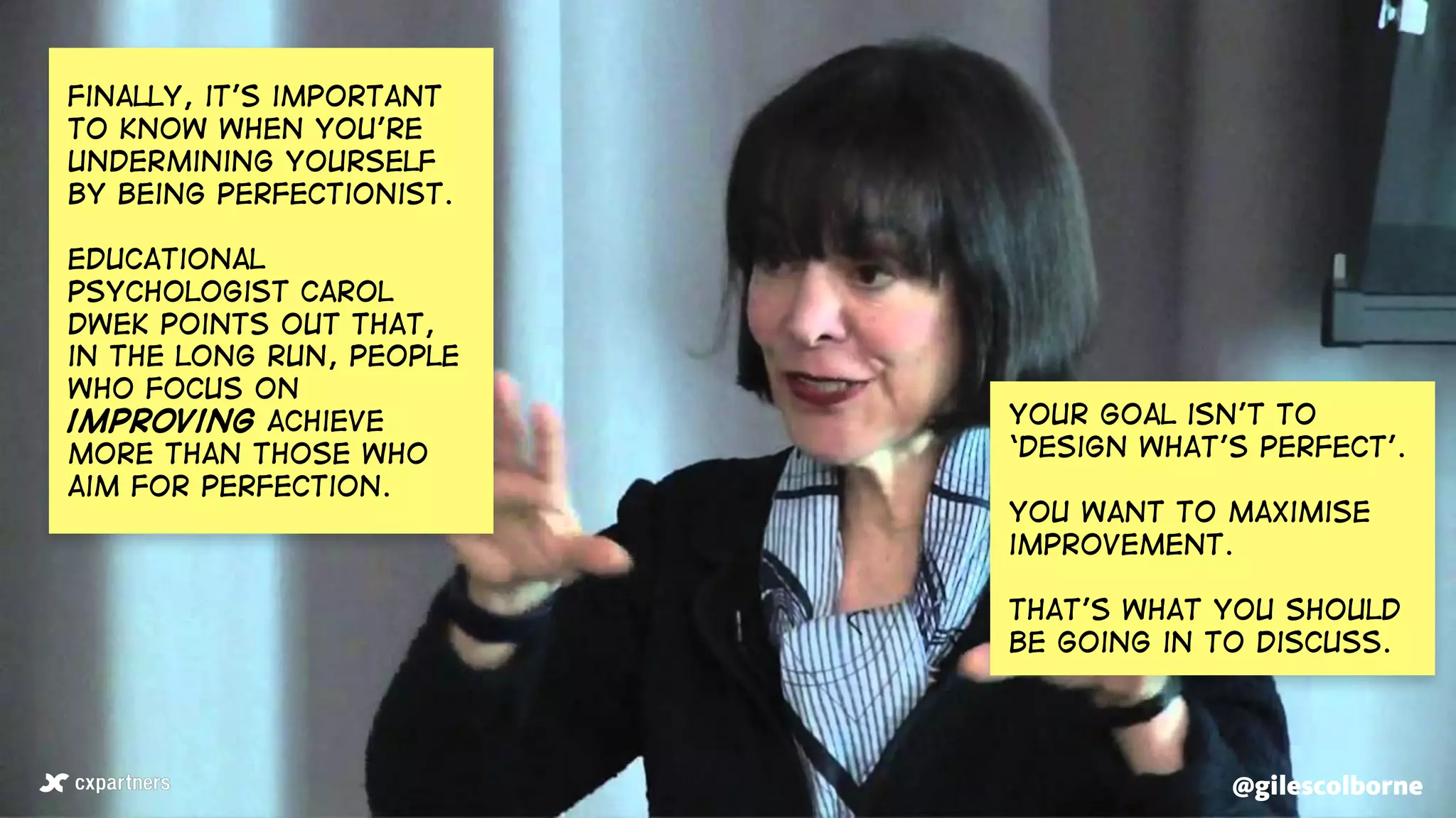 @gilescolborne@gilescolborne
Finally, it’s important
to know when you’re
undermining yourself
by being perfectionist.
educational
psychologist Carol
dwek points out that,
in the long run, people
who focus on
improving achieve
more than those who
aim for perfection.
Your goal isn’t to
‘design what’s perfect’.
You want to maximise
improvement.
that’s what you should
be going in to discuss.
 