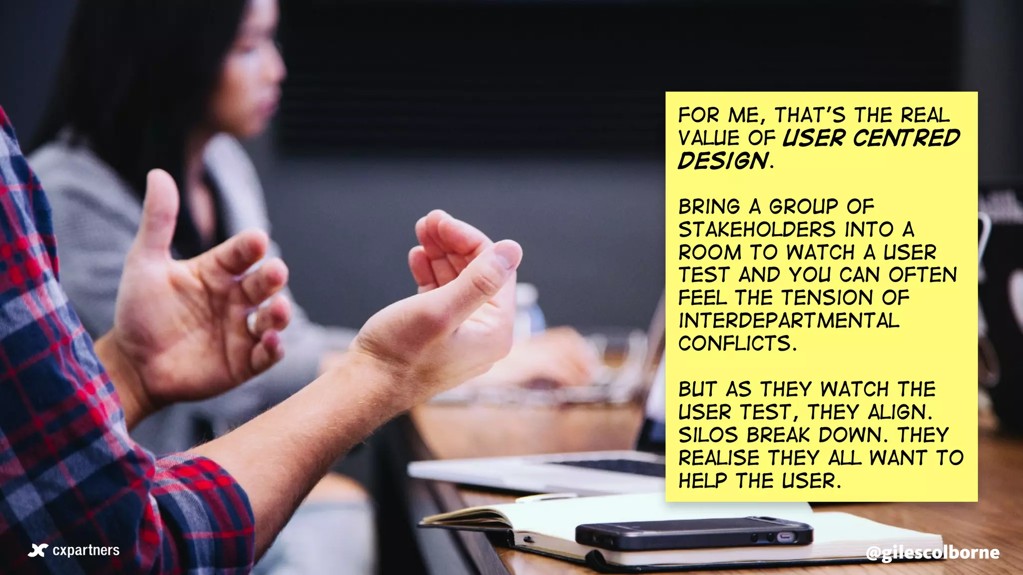 @gilescolborne@gilescolborne
For me, that’s the real
value of user centred
design.
Bring a group of
stakeholders into a
room to watch a user
test and you can often
feel the tension of
interdepartmental
conflicts.
But as they watch the
user test, they align.
Silos break down. They
realise they all want to
help the user.
 
