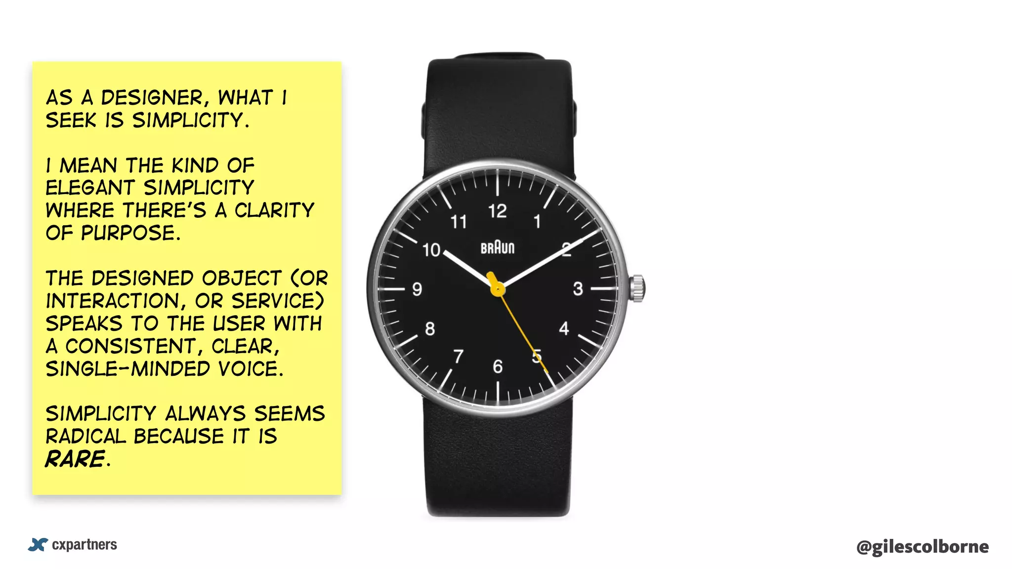 @gilescolborne@gilescolborne
As a designer, what i
seek is simplicity.
i mean the kind of
elegant simplicity
where there’s a clarity
of purpose.
The designed object (or
interaction, or service)
speaks to the user with
a consistent, clear,
single-minded voice.
Simplicity Always seems
radical because it is
rare.
 