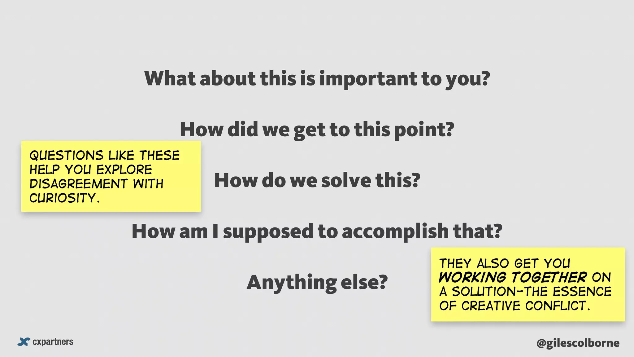@gilescolborne
What about this is important to you?
How did we get to this point?
How do we solve this?
How am I supposed to accomplish that?
Anything else?
questions like these
help you explore
disagreement with
curiosity.
They also get you
working together on
a solution-The essence
of creative conflict.
 