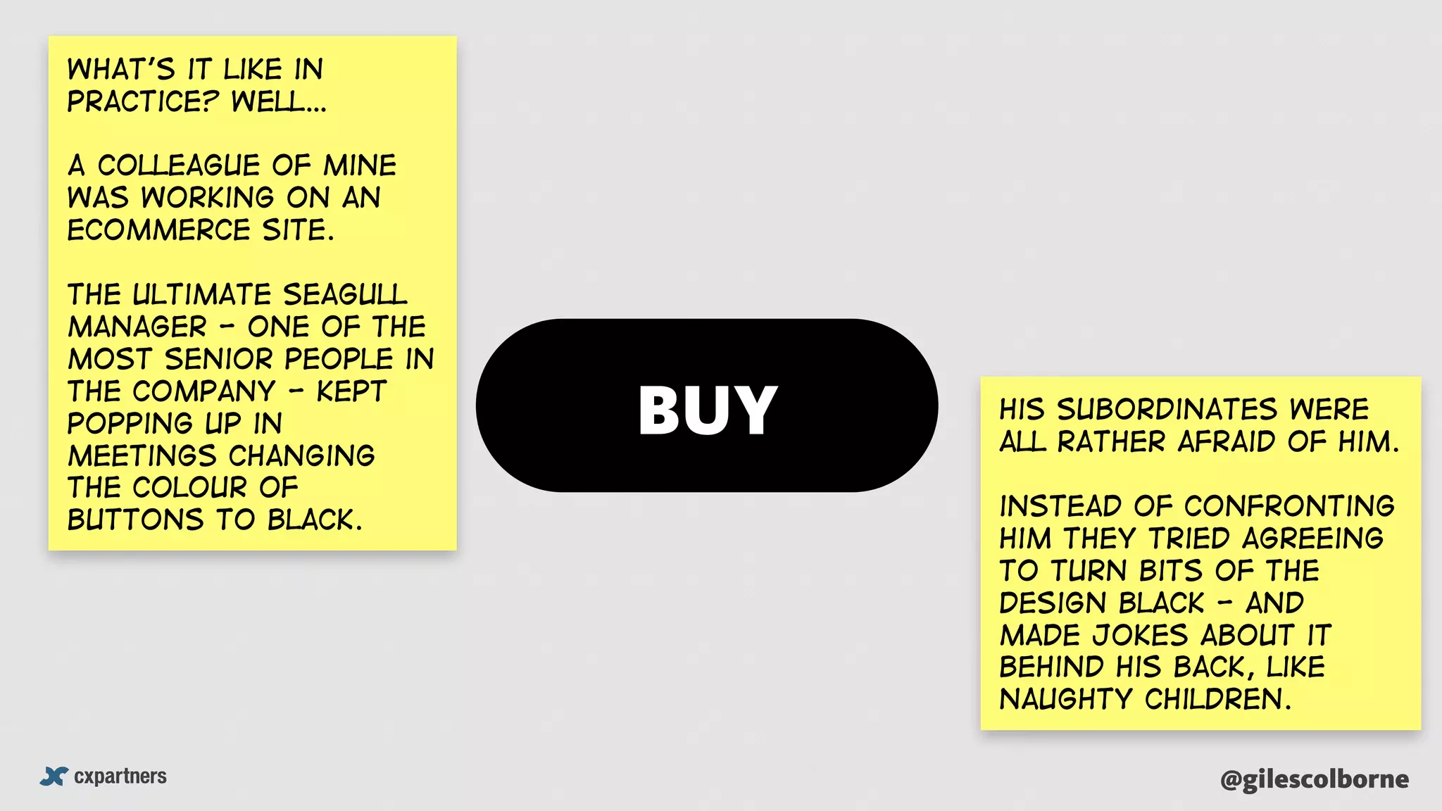 @gilescolborne
What’s it like in
practice? WEll…
A colleague of mine
was working on an
ecommerce site.
the ultimate seagull
manager - one of the
most senior people in
the company - kept
popping up in
meetings changing
the colour of
buttons to black.
His subordinates were
all rather afraid of him.
instead of confronting
him they tried agreeing
to turn bits of the
design black - and
made jokes about it
behind his back, like
naughty children.
BUY
 