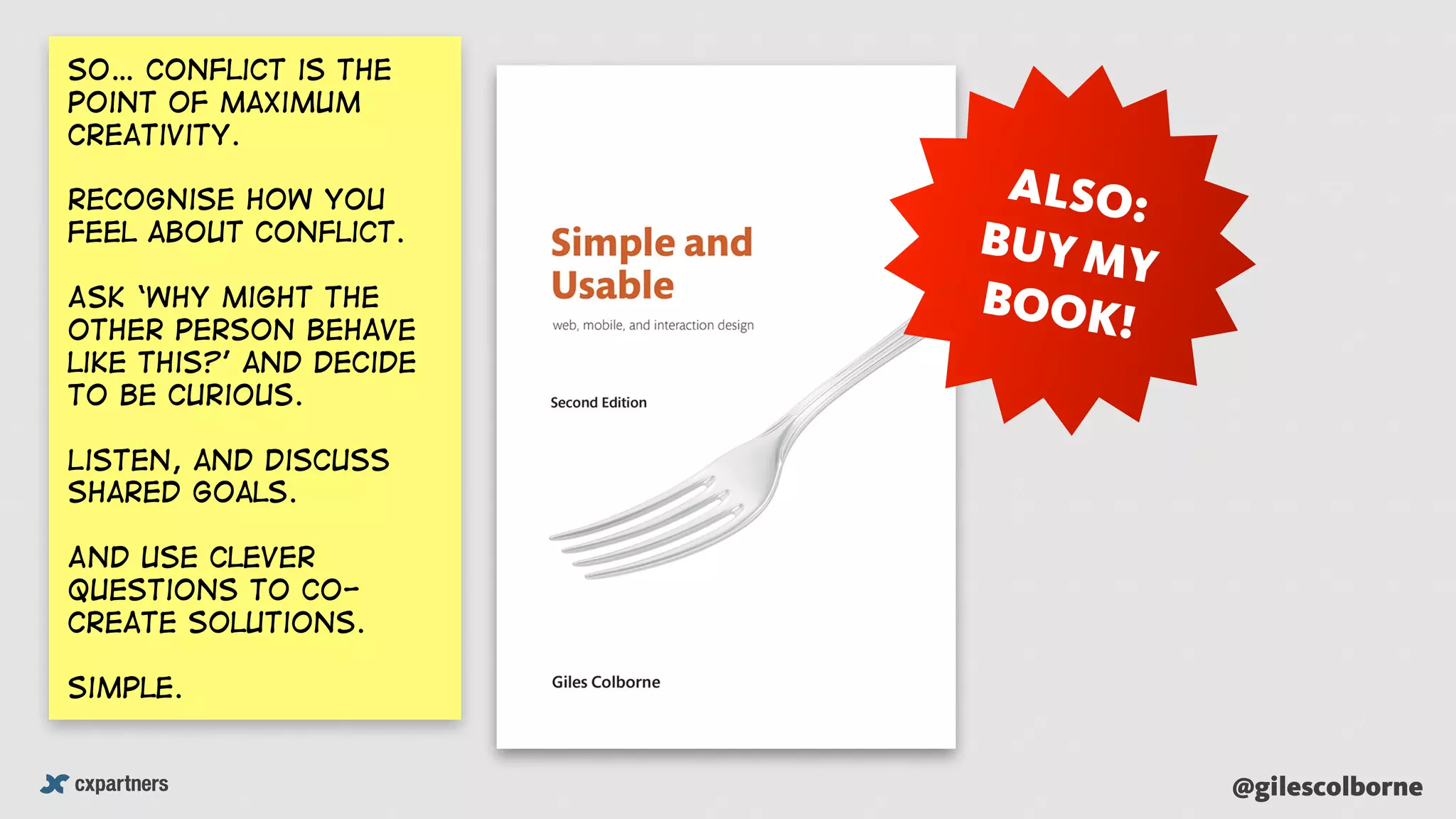 @gilescolborne
ALSO:
BUY MY
BOOK!
So… Conflict is the
point of maximum
creativity.
recognise how you
feel about conflict.
Ask ‘why might the
other person behave
like this?’ and Decide
to be curious.
Listen, and discuss
shared goals.
And use clever
questions to co-
create solutions.
Simple.
 