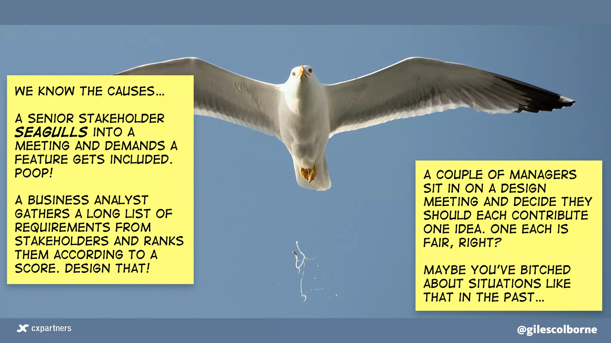 @gilescolborne@gilescolborne
We know the causes…
A senior stakeholder
seagulls into a
meeting and demands a
feature gets included.
Poop!
A business analyst
gathers a long list of
requirements from
stakeholders and ranks
them according to a
score. Design that!
A couple of managers
sit in on a design
meeting and decide they
should each contribute
one idea. One each is
fair, right?
Maybe you’ve bitched
about situations like
that in the past…
 