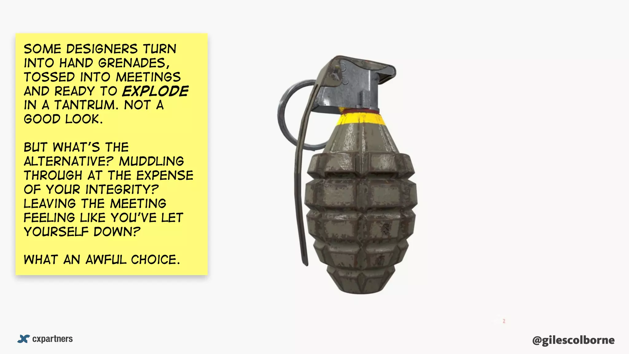 @gilescolborne@gilescolborne
Some designers turn
into hand grenades,
tossed into meetings
and ready to explode
in a tantrum. Not a
good look.
But What’s the
alternative? Muddling
through at the expense
of your integrity?
Leaving the meeting
feeling like you’ve let
yourself down?
What an awful choice.
 