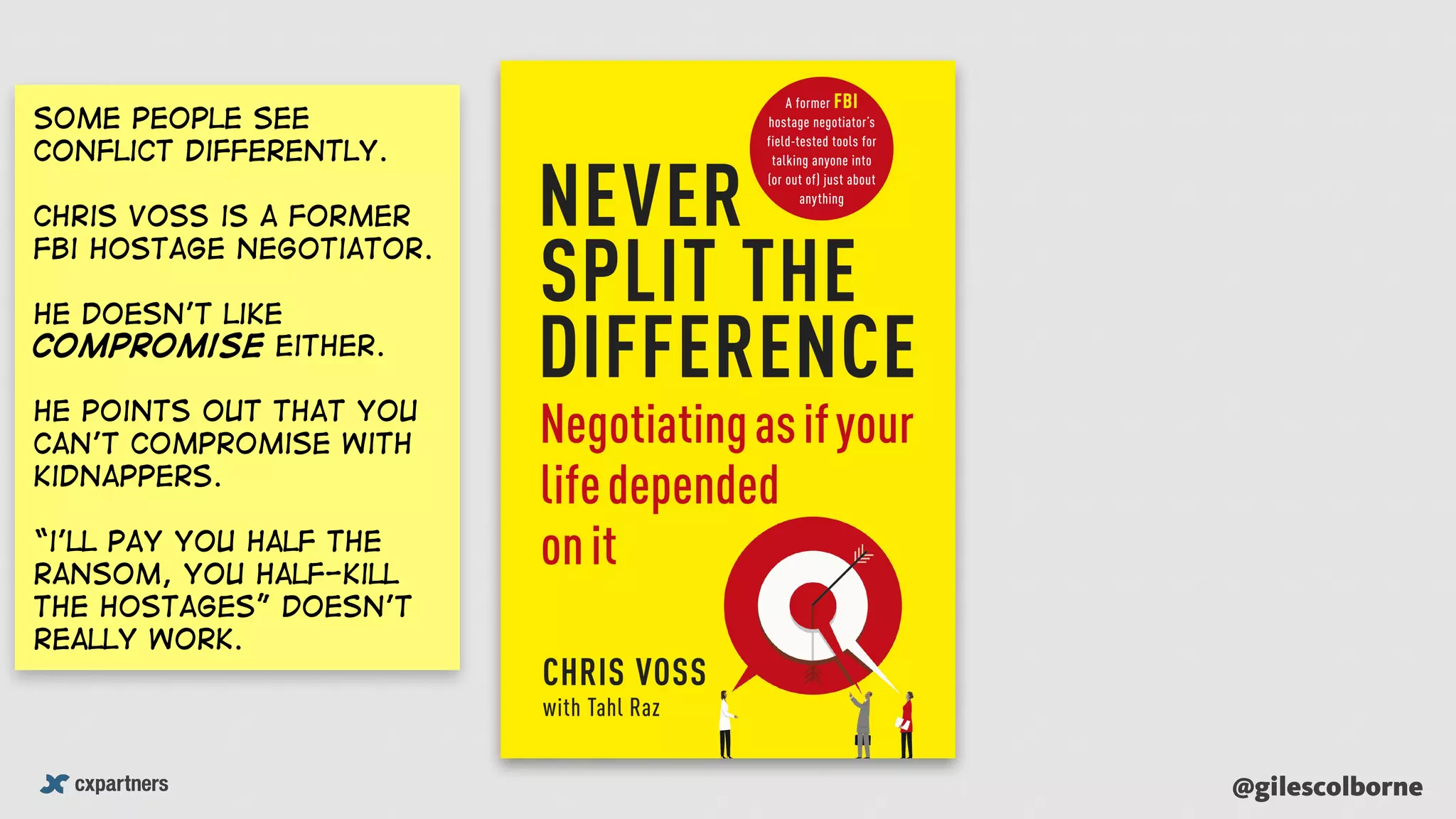 @gilescolborne
Some people see
conflict differently.
Chris Voss is a former
Fbi hostage negotiator.
He doesn’t like
compromise either.
He points out that you
can’t compromise with
kidnappers.
“i’ll pay you half the
ransom, you half-kill
the hostages” doesn’t
really work.
 