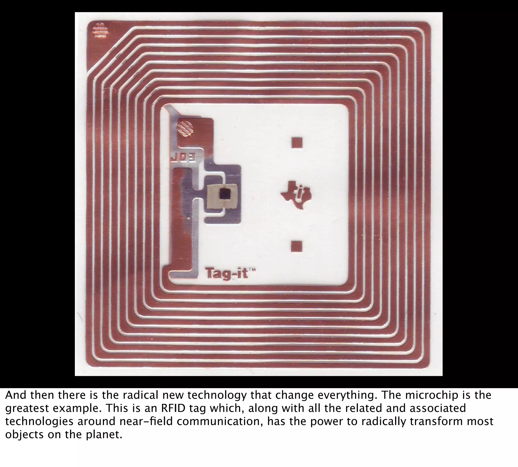And then there is the radical new technology that change everything. The microchip is the
greatest example. This is an RFID tag which, along with all the related and associated
technologies around near-ﬁeld communication, has the power to radically transform most
objects on the planet.
 