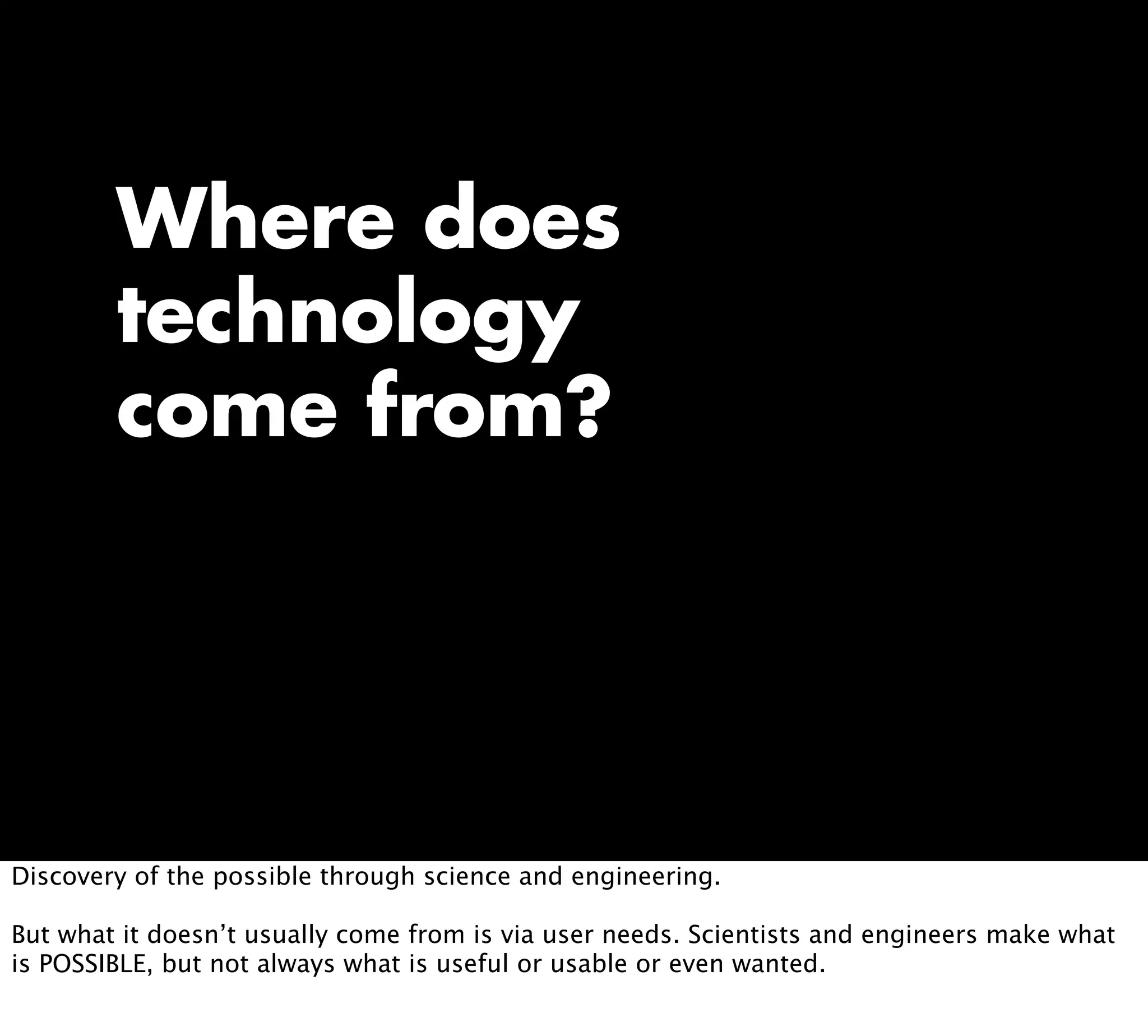 Where does
technology
come from?
Discovery of the possible through science and engineering.
But what it doesn’t usually come from is via user needs. Scientists and engineers make what
is POSSIBLE, but not always what is useful or usable or even wanted.
 