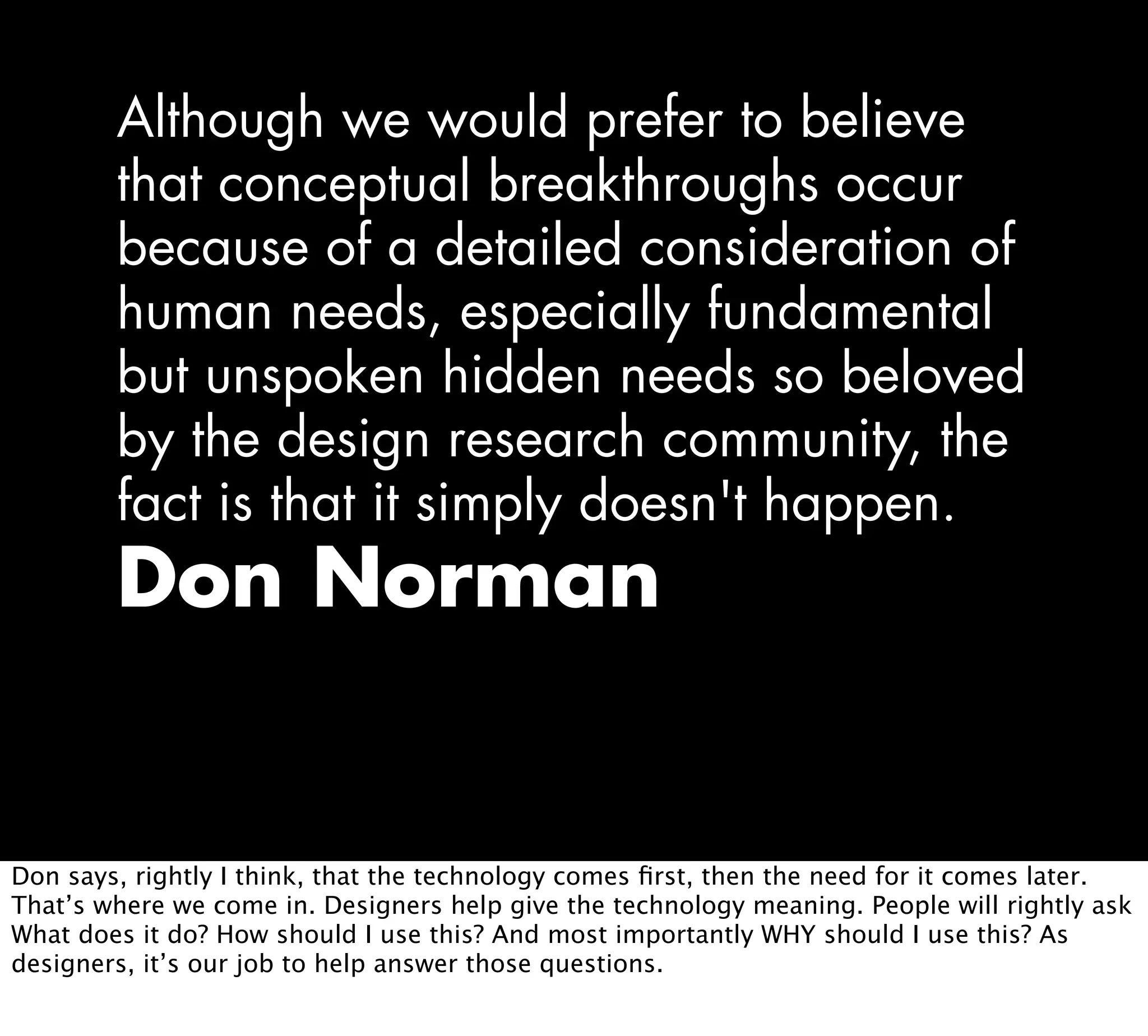 Although we would prefer to believe
that conceptual breakthroughs occur
because of a detailed consideration of
human needs, especially fundamental
but unspoken hidden needs so beloved
by the design research community, the
fact is that it simply doesn't happen.
Don Norman
Don says, rightly I think, that the technology comes ﬁrst, then the need for it comes later.
That’s where we come in. Designers help give the technology meaning. People will rightly ask
What does it do? How should I use this? And most importantly WHY should I use this? As
designers, it’s our job to help answer those questions.
 