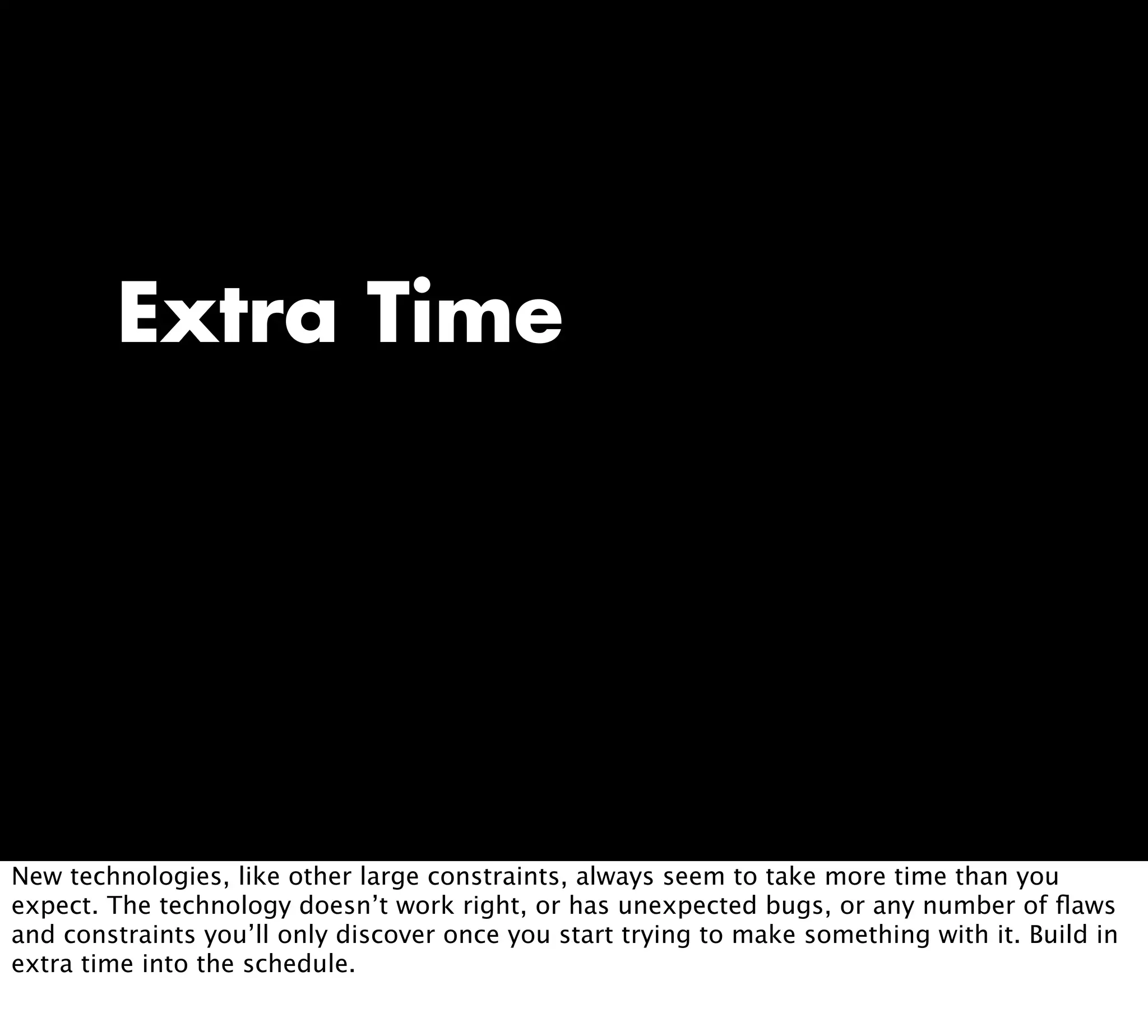Extra Time
New technologies, like other large constraints, always seem to take more time than you
expect. The technology doesn’t work right, or has unexpected bugs, or any number of ﬂaws
and constraints you’ll only discover once you start trying to make something with it. Build in
extra time into the schedule.
 