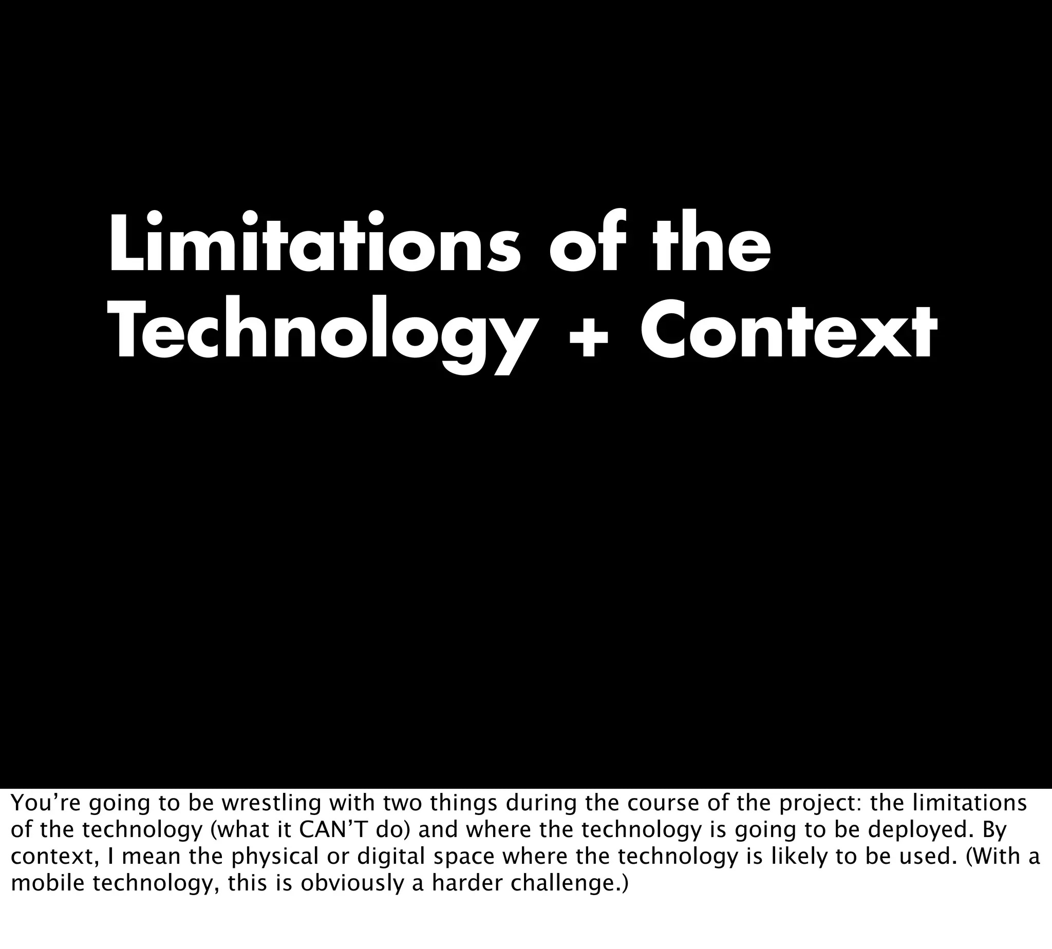 Limitations of the
Technology + Context
You’re going to be wrestling with two things during the course of the project: the limitations
of the technology (what it CAN’T do) and where the technology is going to be deployed. By
context, I mean the physical or digital space where the technology is likely to be used. (With a
mobile technology, this is obviously a harder challenge.)
 
