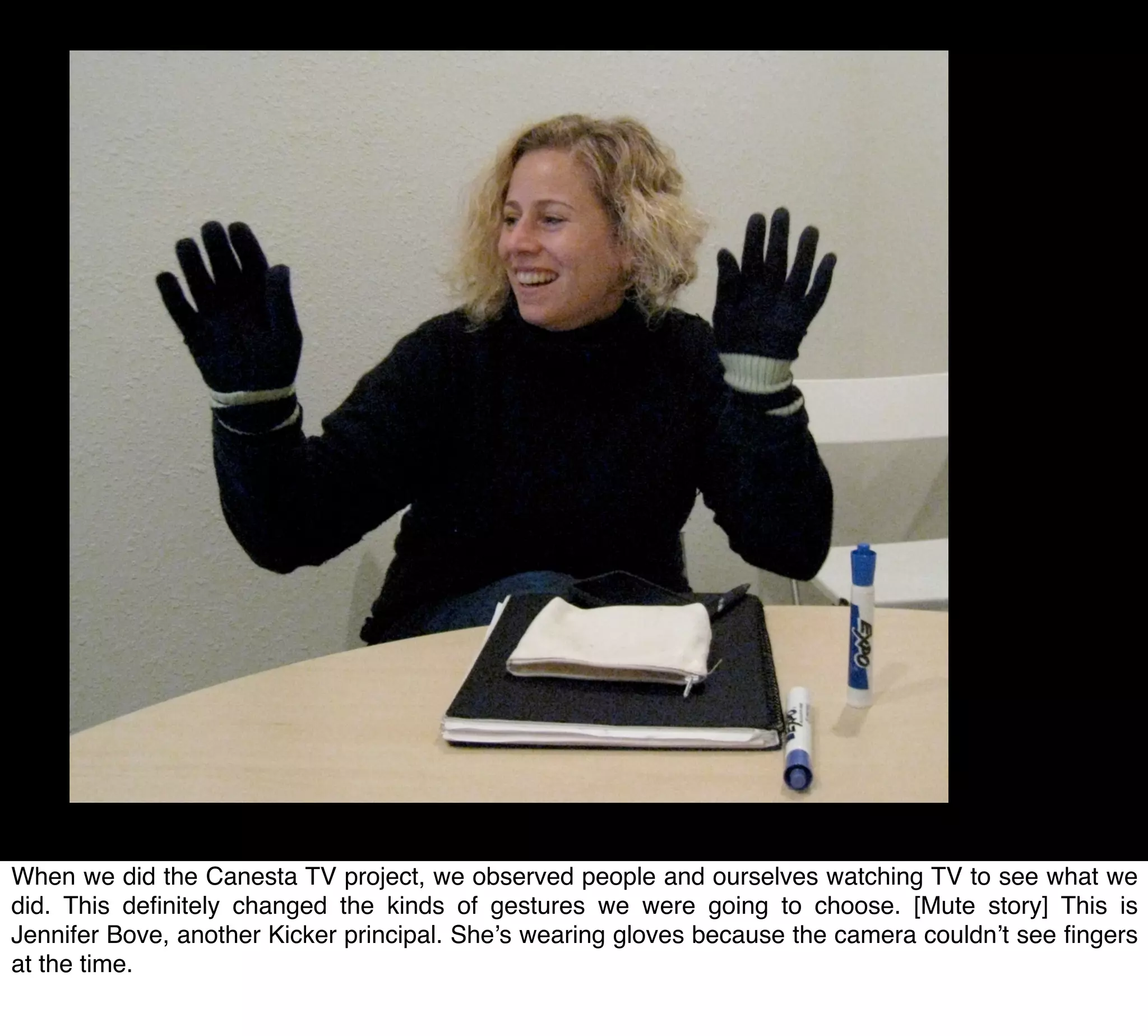 When we did the Canesta TV project, we observed people and ourselves watching TV to see what we
did. This deﬁnitely changed the kinds of gestures we were going to choose. [Mute story] This is
Jennifer Bove, another Kicker principal. She’s wearing gloves because the camera couldn’t see ﬁngers
at the time.
 