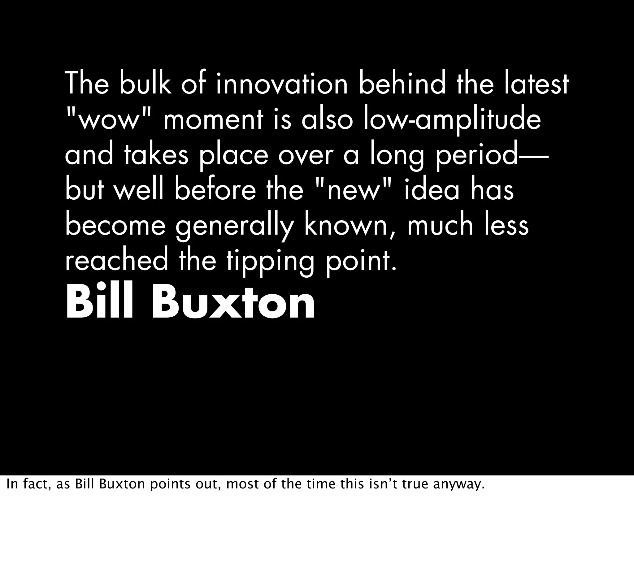 The bulk of innovation behind the latest
"wow" moment is also low-amplitude
and takes place over a long period—
but well before the "new" idea has
become generally known, much less
reached the tipping point.
Bill Buxton
In fact, as Bill Buxton points out, most of the time this isn’t true anyway.
 