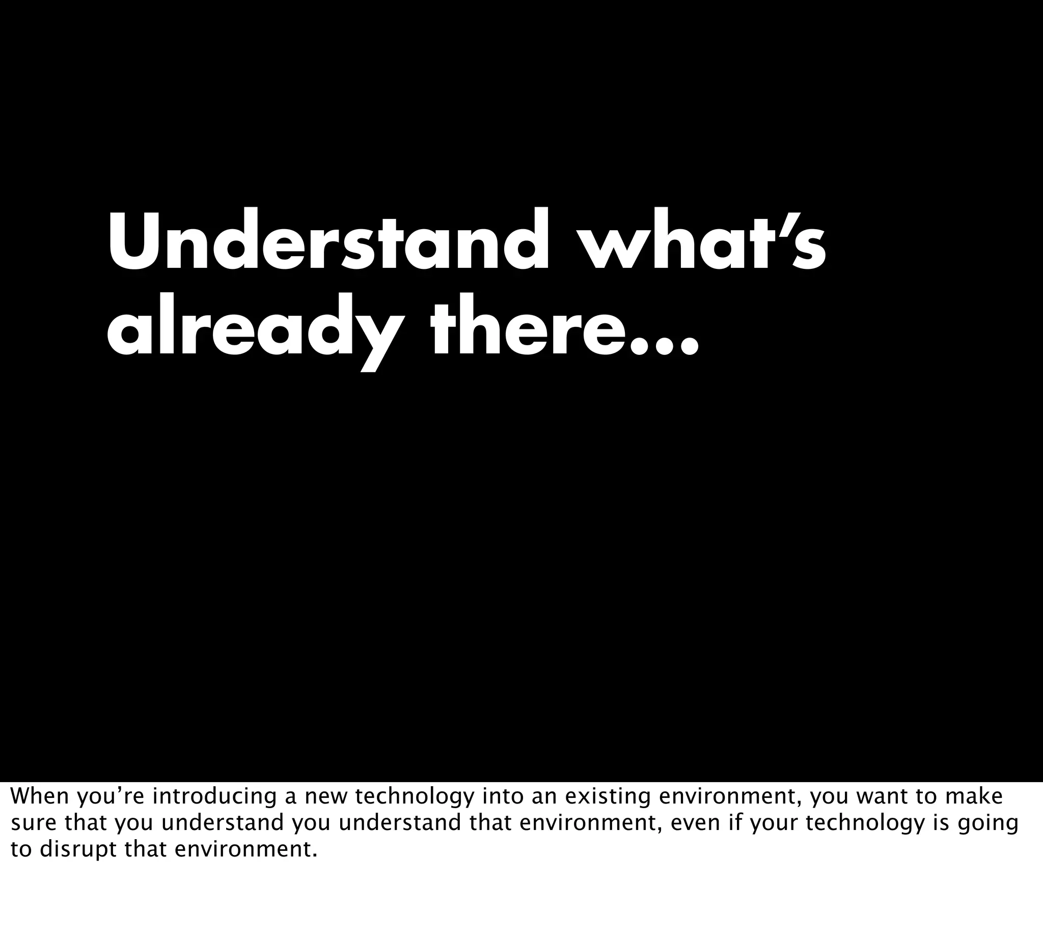 Understand what’s
already there...
When you’re introducing a new technology into an existing environment, you want to make
sure that you understand you understand that environment, even if your technology is going
to disrupt that environment.
 