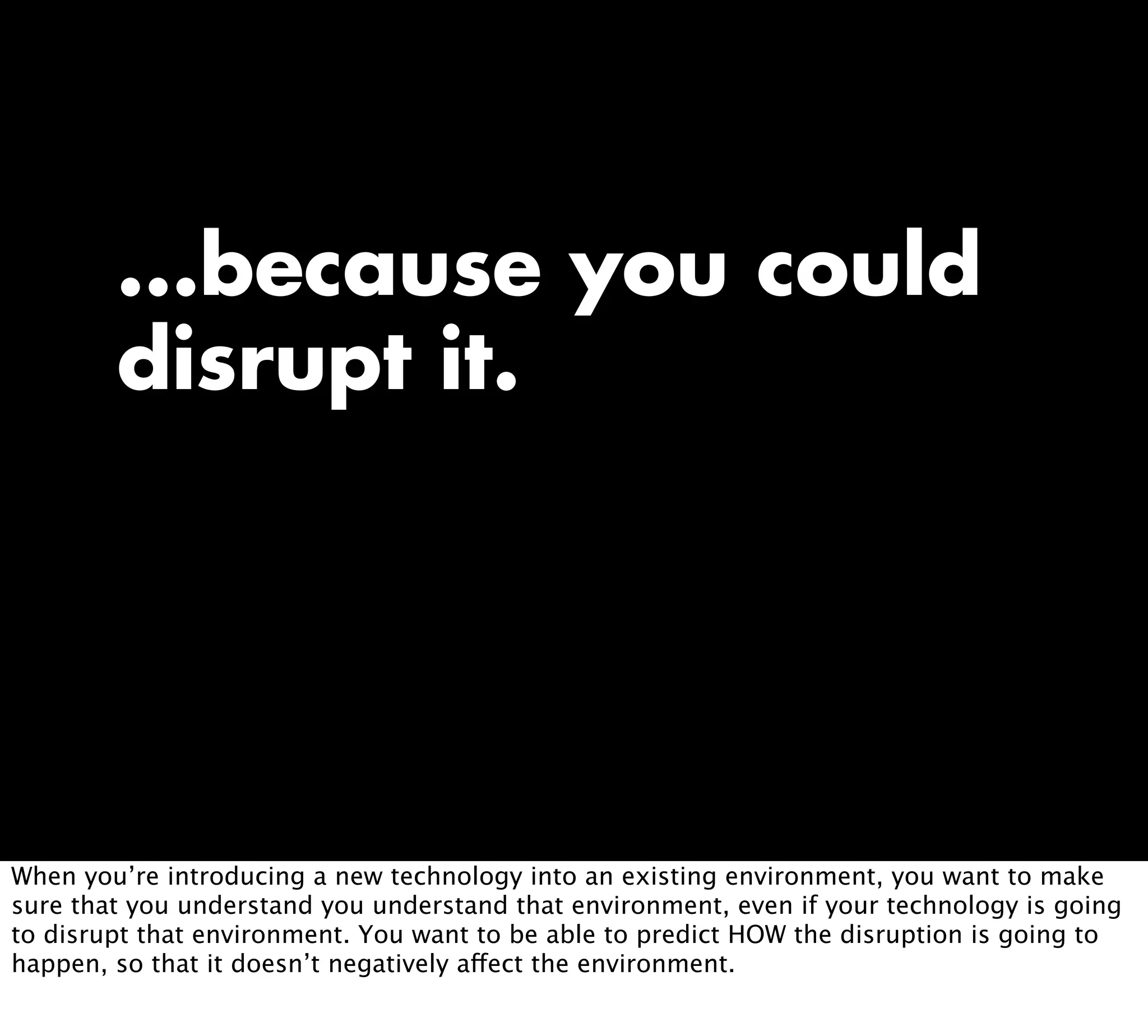 ...because you could
disrupt it.
When you’re introducing a new technology into an existing environment, you want to make
sure that you understand you understand that environment, even if your technology is going
to disrupt that environment. You want to be able to predict HOW the disruption is going to
happen, so that it doesn’t negatively affect the environment.
 