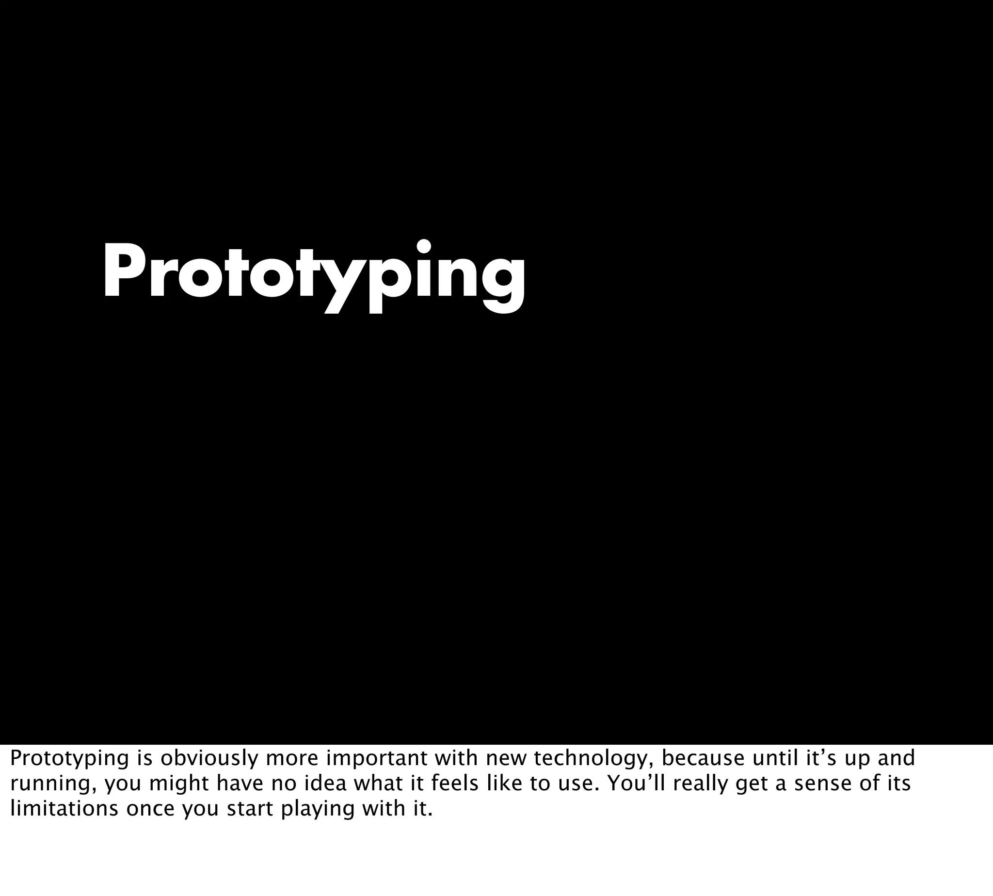 Prototyping
Prototyping is obviously more important with new technology, because until it’s up and
running, you might have no idea what it feels like to use. You’ll really get a sense of its
limitations once you start playing with it.
 