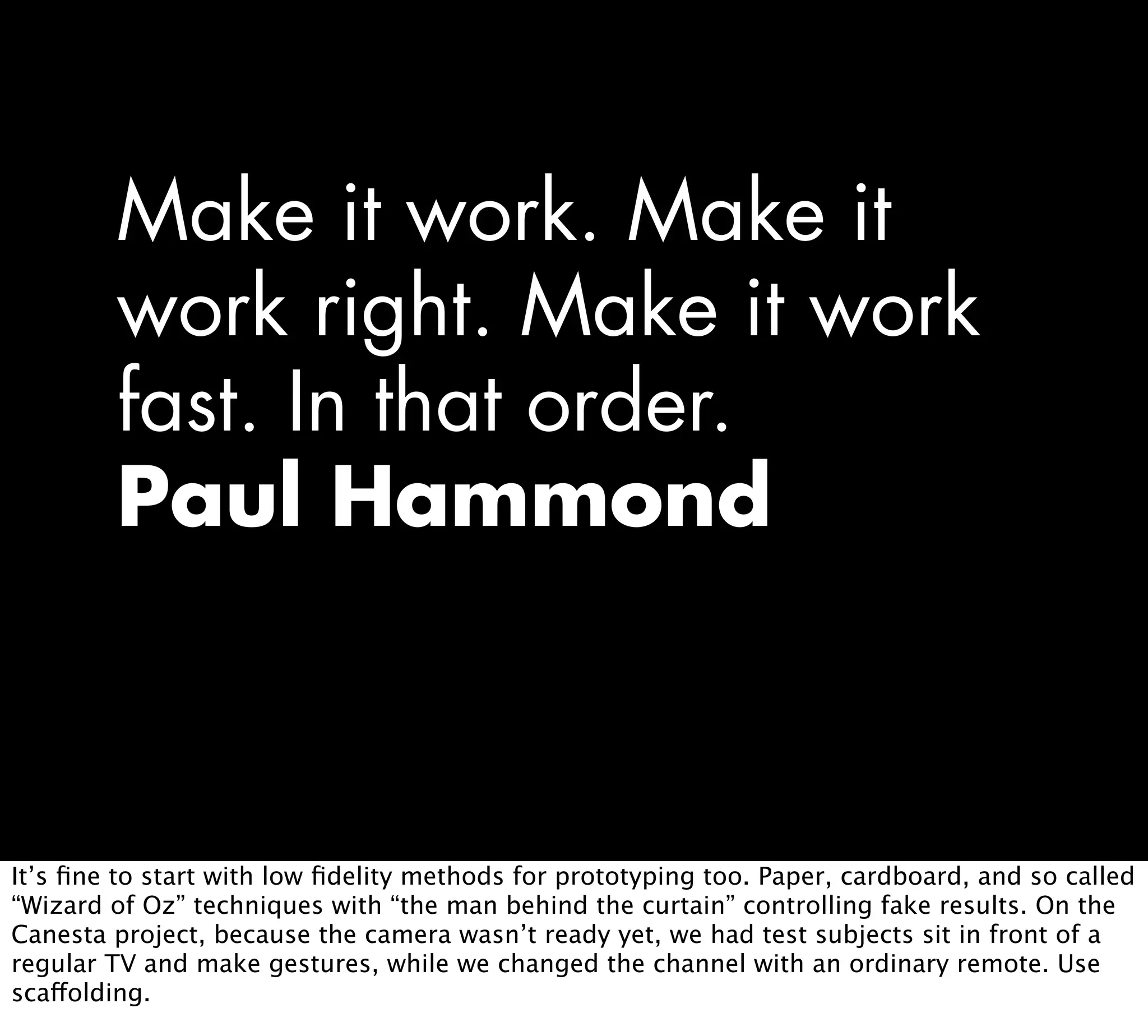 Make it work. Make it
work right. Make it work
fast. In that order.
Paul Hammond
It’s ﬁne to start with low ﬁdelity methods for prototyping too. Paper, cardboard, and so called
“Wizard of Oz” techniques with “the man behind the curtain” controlling fake results. On the
Canesta project, because the camera wasn’t ready yet, we had test subjects sit in front of a
regular TV and make gestures, while we changed the channel with an ordinary remote. Use
scaffolding.
 