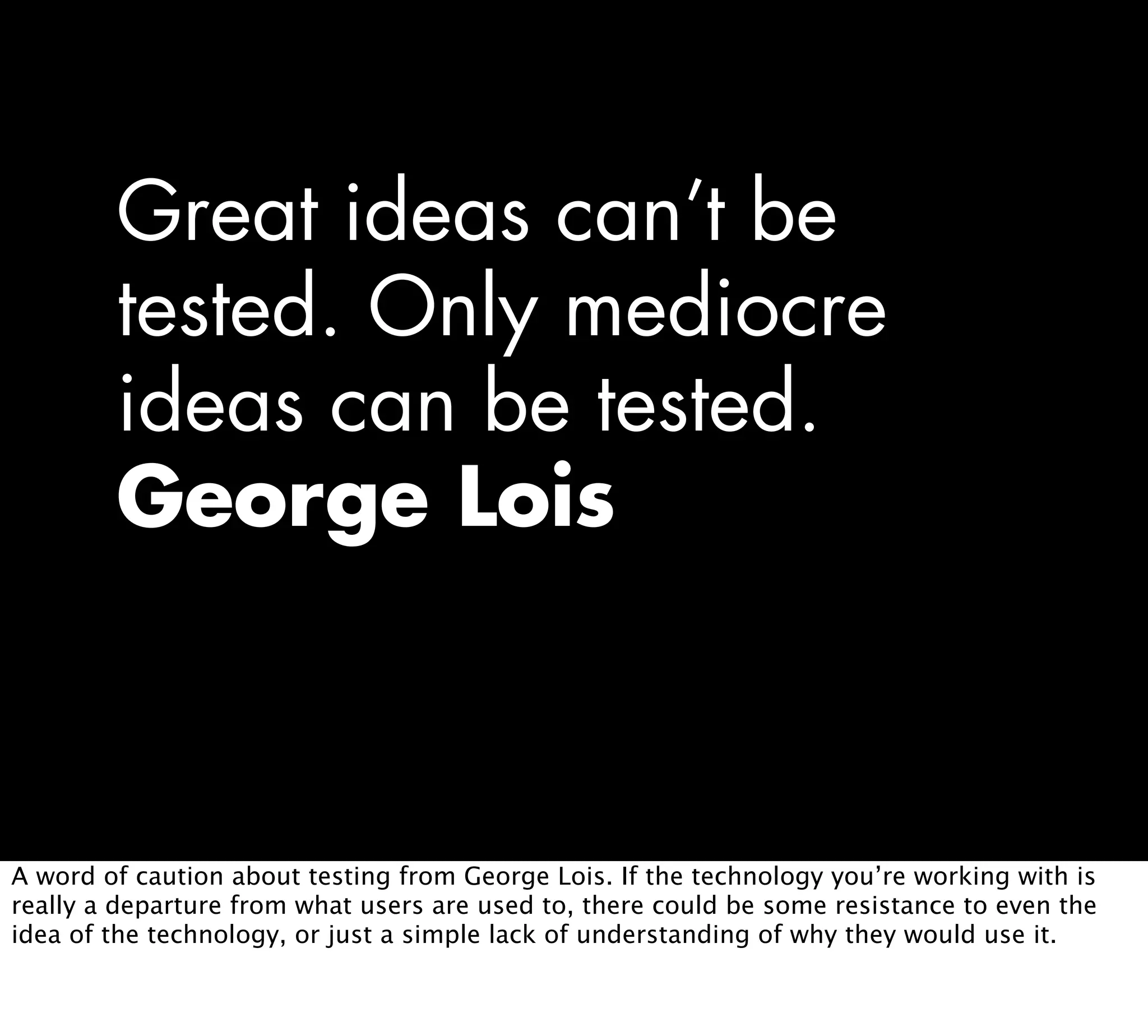 Great ideas can’t be
tested. Only mediocre
ideas can be tested.
George Lois
A word of caution about testing from George Lois. If the technology you’re working with is
really a departure from what users are used to, there could be some resistance to even the
idea of the technology, or just a simple lack of understanding of why they would use it.
 
