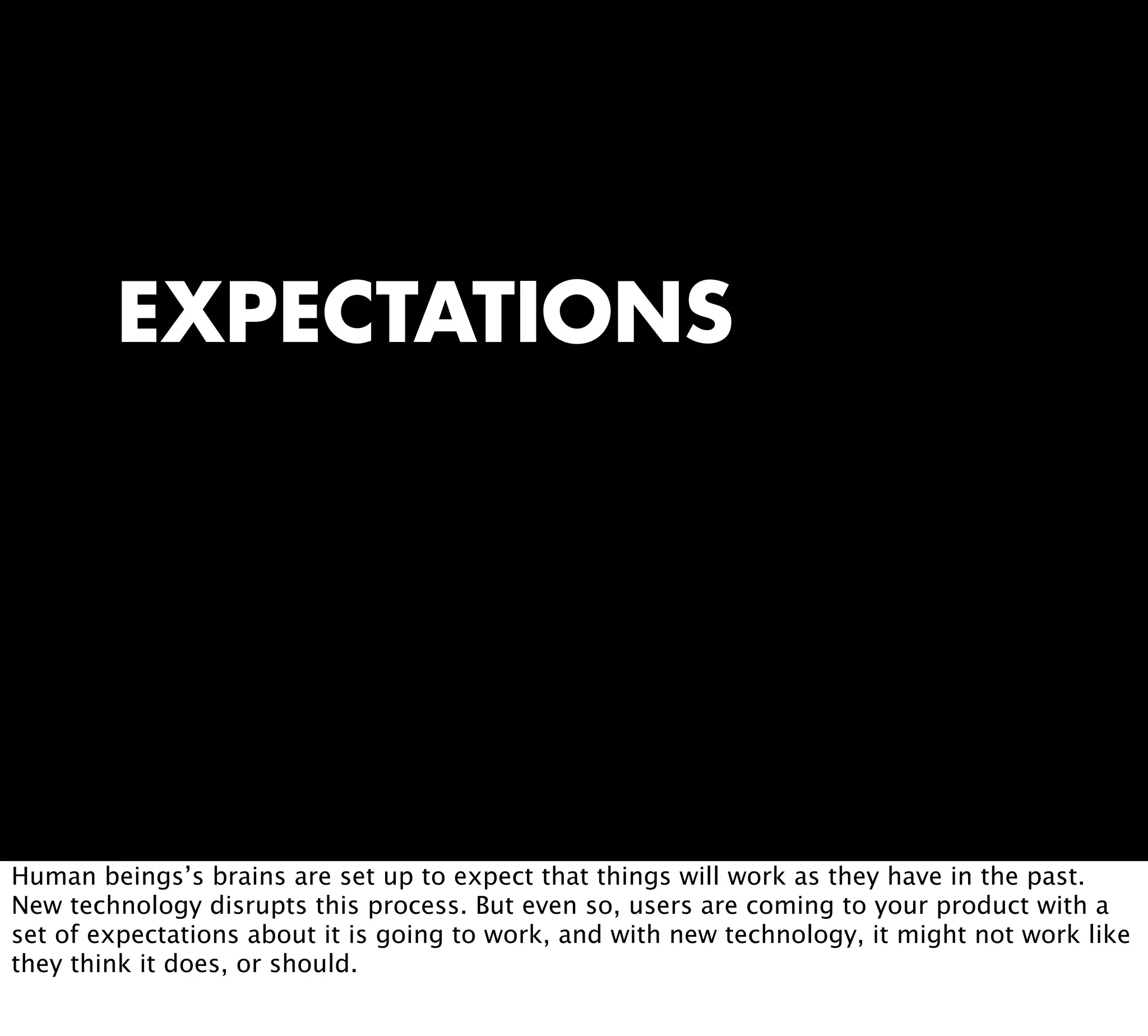 EXPECTATIONS
Human beings’s brains are set up to expect that things will work as they have in the past.
New technology disrupts this process. But even so, users are coming to your product with a
set of expectations about it is going to work, and with new technology, it might not work like
they think it does, or should.
 