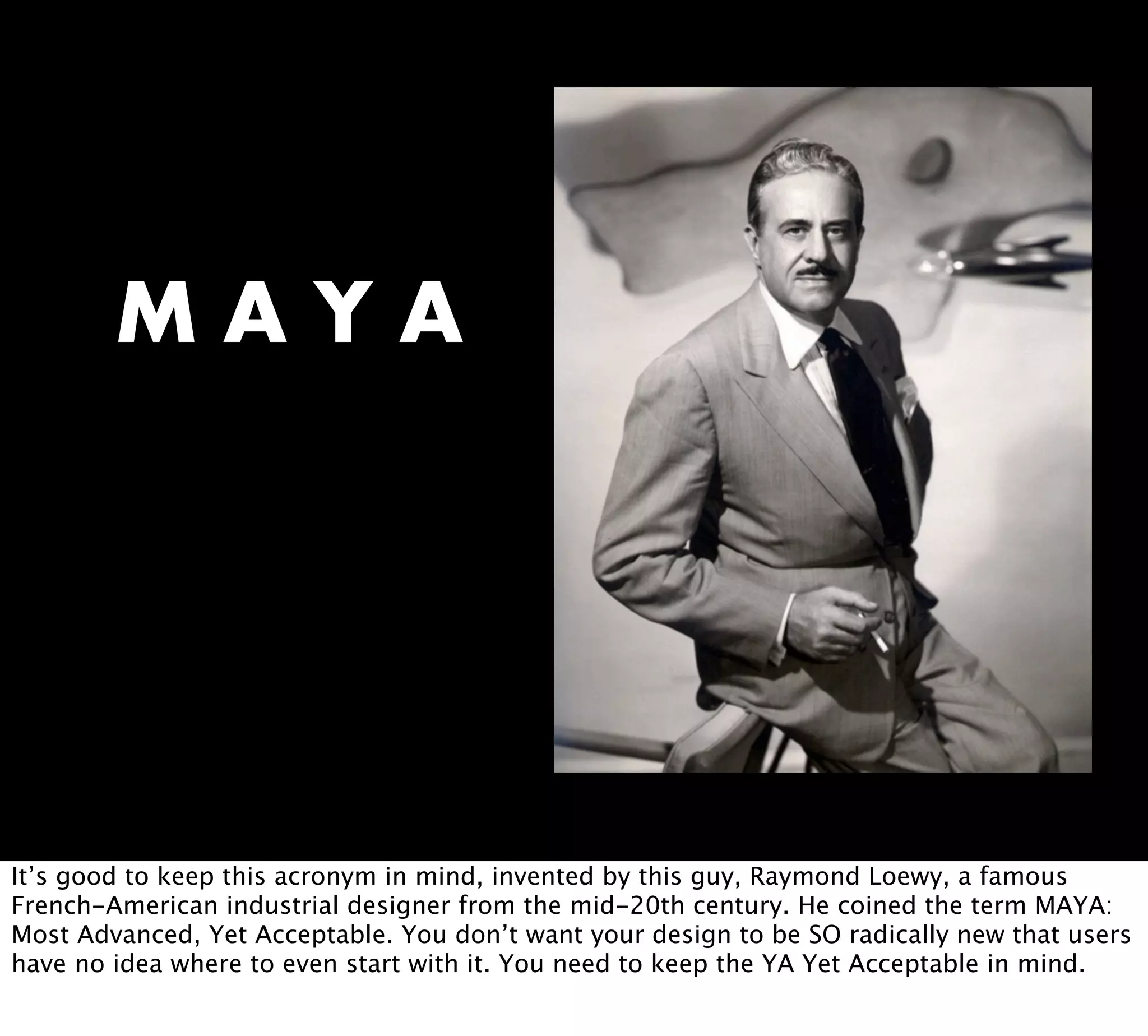 M A Y A
It’s good to keep this acronym in mind, invented by this guy, Raymond Loewy, a famous
French-American industrial designer from the mid-20th century. He coined the term MAYA:
Most Advanced, Yet Acceptable. You don’t want your design to be SO radically new that users
have no idea where to even start with it. You need to keep the YA Yet Acceptable in mind.
 