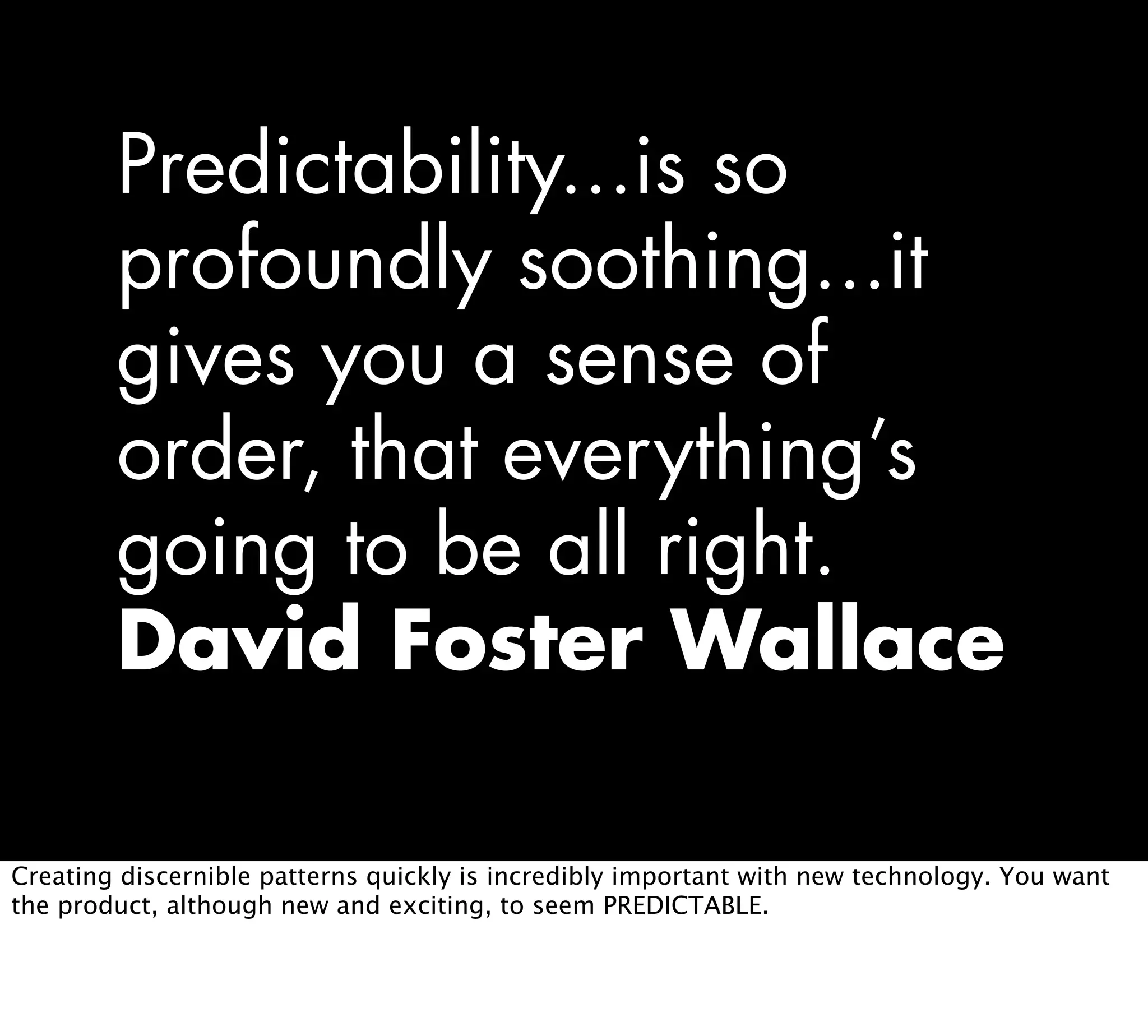 Predictability...is so
profoundly soothing...it
gives you a sense of
order, that everything’s
going to be all right.
David Foster Wallace
Creating discernible patterns quickly is incredibly important with new technology. You want
the product, although new and exciting, to seem PREDICTABLE.
 