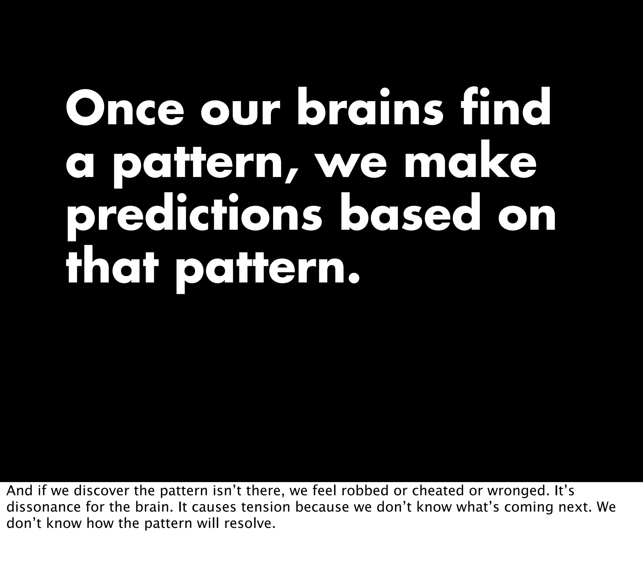 Once our brains find
a pattern, we make
predictions based on
that pattern.
And if we discover the pattern isn’t there, we feel robbed or cheated or wronged. It’s
dissonance for the brain. It causes tension because we don’t know what’s coming next. We
don’t know how the pattern will resolve.
 