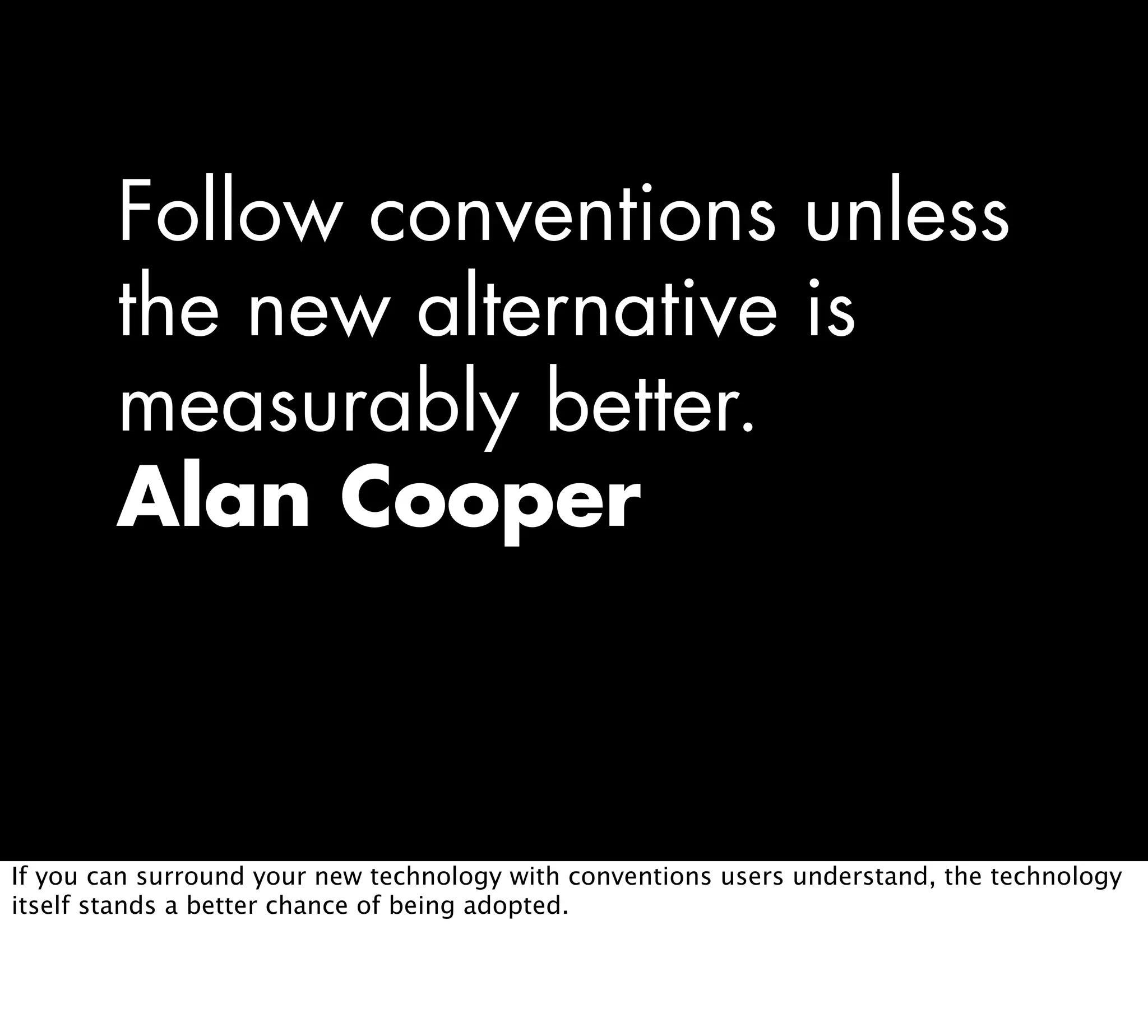 Follow conventions unless
the new alternative is
measurably better.
Alan Cooper
If you can surround your new technology with conventions users understand, the technology
itself stands a better chance of being adopted.
 