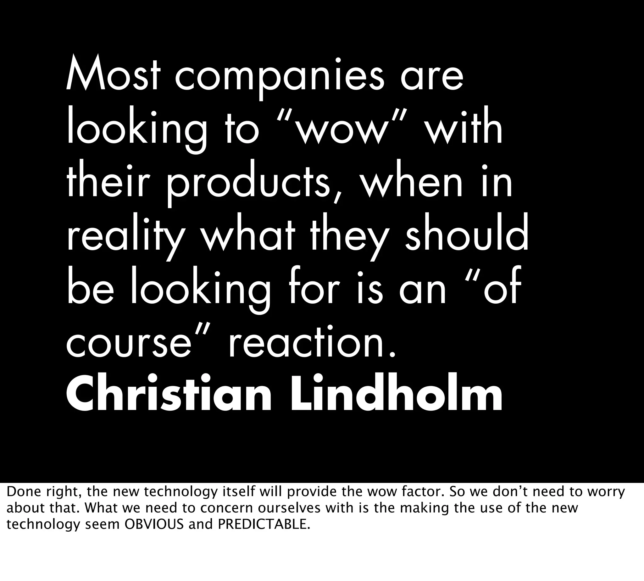 Most companies are
looking to “wow” with
their products, when in
reality what they should
be looking for is an “of
course” reaction.
Christian Lindholm
Done right, the new technology itself will provide the wow factor. So we don’t need to worry
about that. What we need to concern ourselves with is the making the use of the new
technology seem OBVIOUS and PREDICTABLE.
 
