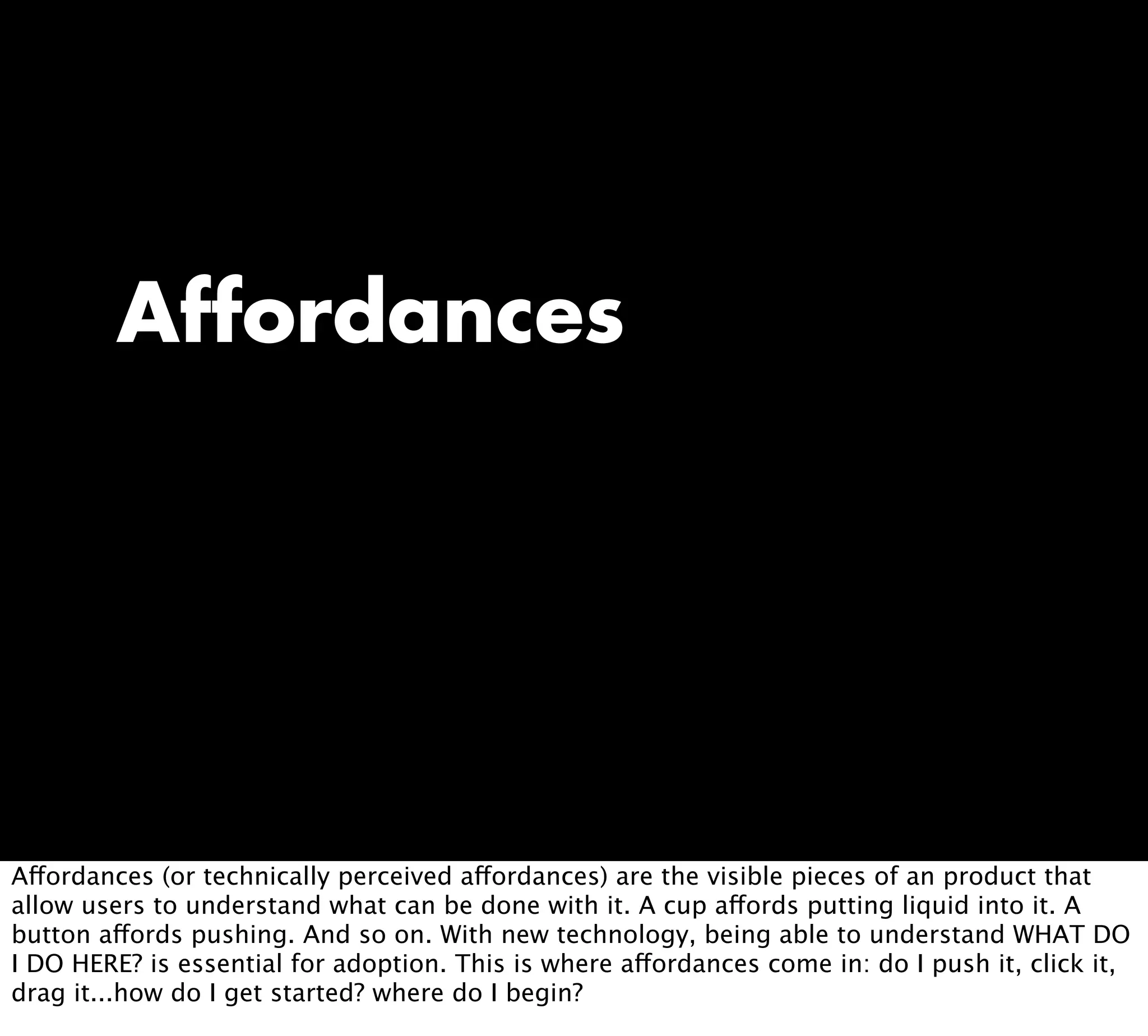 Affordances
Affordances (or technically perceived affordances) are the visible pieces of an product that
allow users to understand what can be done with it. A cup affords putting liquid into it. A
button affords pushing. And so on. With new technology, being able to understand WHAT DO
I DO HERE? is essential for adoption. This is where affordances come in: do I push it, click it,
drag it...how do I get started? where do I begin?
 