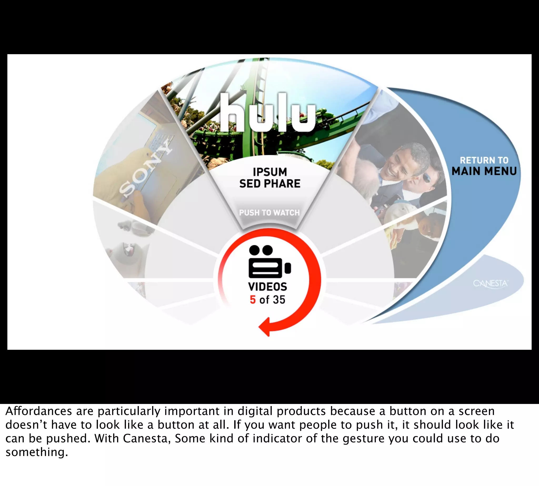 Affordances are particularly important in digital products because a button on a screen
doesn’t have to look like a button at all. If you want people to push it, it should look like it
can be pushed. With Canesta, Some kind of indicator of the gesture you could use to do
something.
 